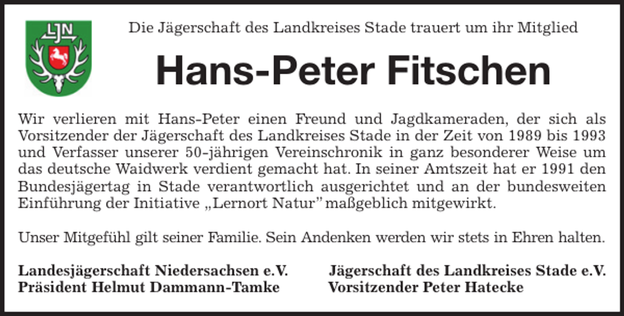 <p>Die Jägerschaft des Landkreises Stade trauert um ihr Mitglied<br />Hans-Peter Fitschen<br />Wir verlieren mit Hans-Peter einen Freund und Jagdkameraden, der sich als<br />Vorsitzender der Jägerschaft des Landkreises Stade in der Zeit von 1989 bis 1993 und Verfasser unserer 50-jährigen Vereinschronik in ganz besonderer Weise um das deutsche Waidwerk verdient gemacht hat. In seiner Amtszeit hat er 1991 den Bundesjägertag in Stade verantwortlich ausgerichtet und an der bundesweiten Einführung der Initiative „Lernort Natur” maßgeblich mitgewirkt.</p><p>Unser Mitgefühl gilt seiner Familie. Sein Andenken werden wir stets in Ehren halten.<br />Landesjägerschaft Niedersachsen e.V. Jägerschaft des Landkreises Stade e.V.<br />Präsident Helmut Dammann-Tamke Vorsitzender Peter Hatecke</p>