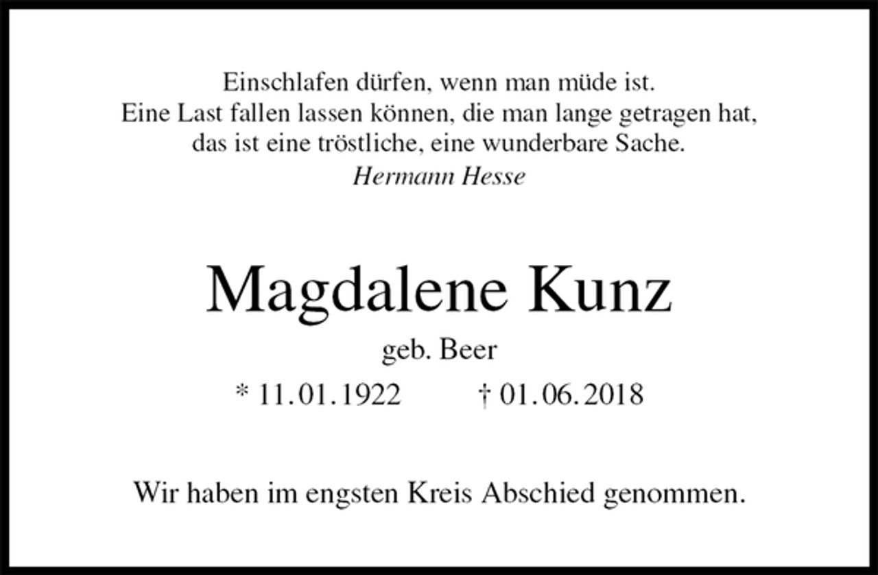 <p>Einschlafen dürfen, wenn man müde ist.<br />Eine Last fallen lassen können, die man lange getragen hat,<br />das ist eine tröstliche, eine wunderbare Sache.<br />Hermann Hesse<br />Magdalene Kunz<br />geb. Beer<br />* 11. 01. 1922 † 01. 06. 2018<br />Wir haben im engsten Kreis Abschied genommen.</p>