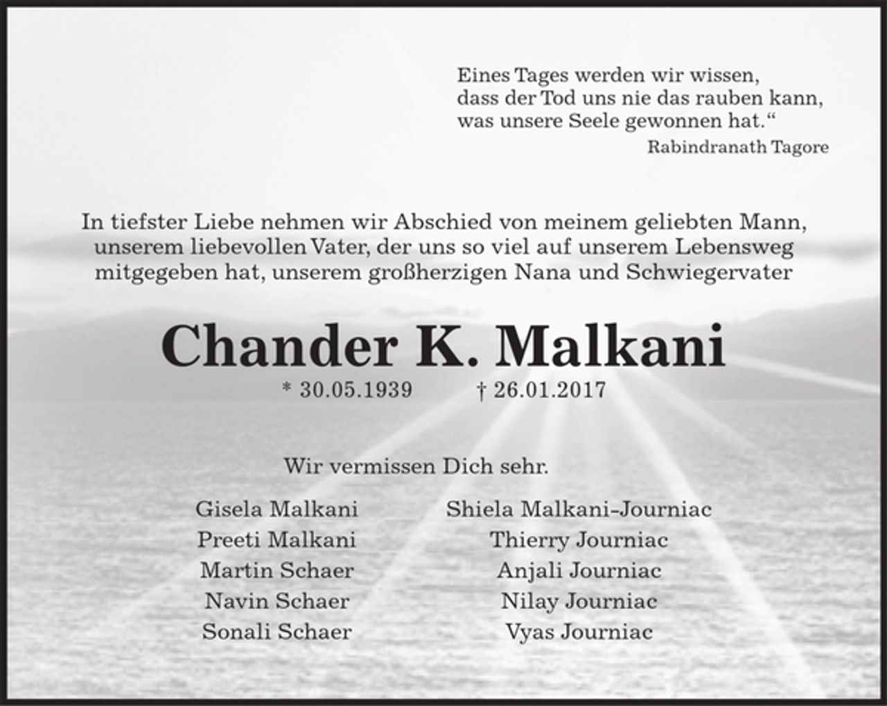 <p>Eines Tages werden wir wissen, dass der Tod uns nie das rauben kann,<br />was unsere Seele gewonnen hat.“<br />Rabindranath Tagore<br />In tiefster Liebe nehmen wir Abschied von meinem geliebten Mann,<br />unserem liebevollen Vater, der uns so viel auf unserem Lebensweg<br />mitgegeben hat, unserem großherzigen Nana und Schwiegervater<br />Chander K. Malkani</p><p>* 30.05.1939 † 26.01.2017<br />Wir vermissen Dich sehr.</p><p>Gisela Malkani Shiela Malkani-Journiac<br />Preeti Malkani Thierry Journiac<br />Martin Schaer Anjali Journiac<br />Navin Schaer Nilay Journiac<br />Sonali Schaer Vyas Journiac</p>