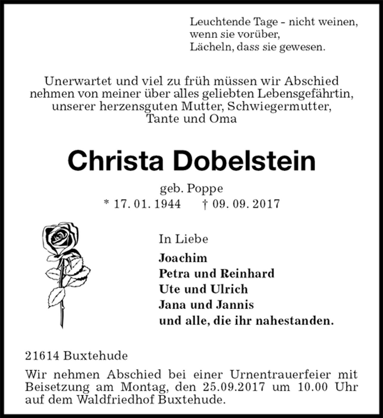 <p>Leuchtende Tage - nicht weinen,<br />wenn sie vorüber,<br />Lächeln, dass sie gewesen.<br />Unerwartet und viel zu früh müssen wir Abschied<br />nehmen von meiner über alles geliebten Lebensgefährtin,<br />unserer herzensguten Mutter, Schwiegermutter,<br />Tante und Oma<br />Christa Dobelstein<br />geb. Poppe<br />* 17. 01. 1944 † 09. 09. 2017<br />In Liebe<br />Joachim<br />Petra und Reinhard<br />Ute und Ulrich<br />Jana und Jannis<br />und alle, die ihr nahestanden.<br />21614 Buxtehude<br />Wir nehmen Abschied bei einer Urnentrauerfeier mit Beisetzung am Montag, den 25.09.2017 um 10.00 Uhr auf dem Waldfriedhof Buxtehude.</p>