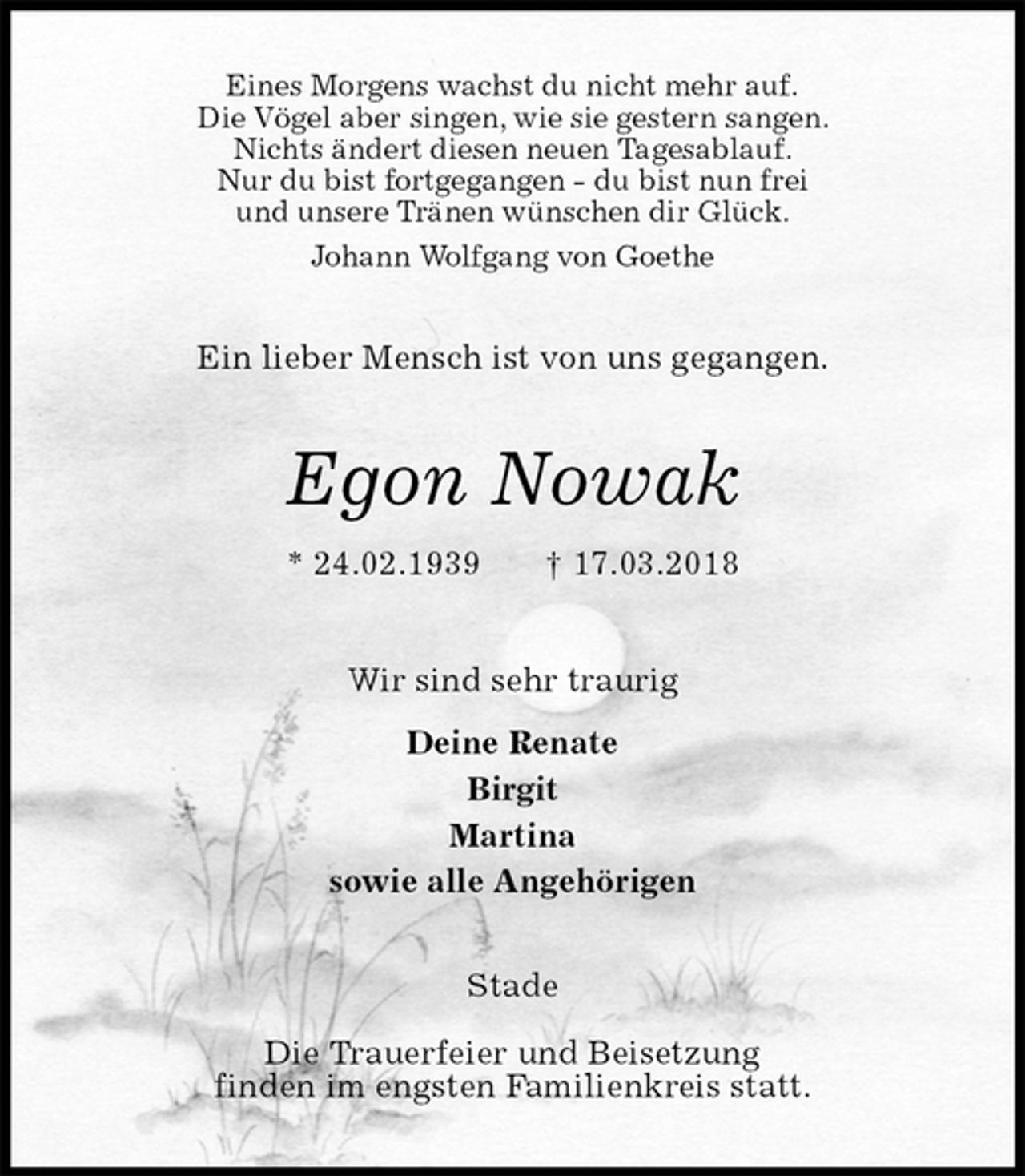 <p>Eines Morgens wachst du nicht mehr auf.<br />Die Vögel aber singen, wie sie gestern sangen.<br />Nichts ändert diesen neuen Tagesablauf.<br />Nur du bist fortgegangen - du bist nun frei<br />und unsere Tränen wünschen dir Glück.<br />Johann Wolfgang von Goethe<br />Ein lieber Mensch ist von uns gegangen.<br />Egon Nowak<br />* 24.02.1939 † 17.03.2018<br />Wir sind sehr traurig<br />Deine Renate<br />Birgit<br />Martina<br />sowie alle Angehörigen<br />Stade</p><p>Die Trauerfeier und Beisetzung<br />finden im engsten Familienkreis statt.</p>
