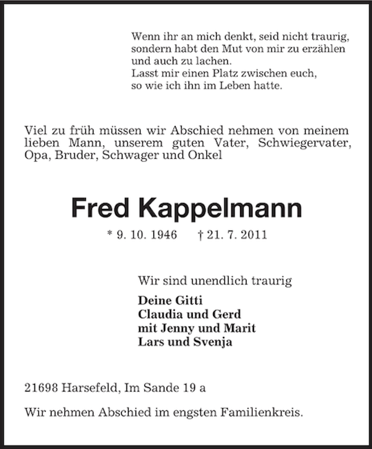 <p>Wenn ihr an mich denkt, seid nicht traurig,<br />sondern habt den Mut von mir zu erzählen<br />und auch zu lachen.<br />Lasst mir einen Platz zwischen euch,<br />so wie ich ihn im Leben hatte.<br />Viel zu früh müssen wir Abschied nehmen von meinem lieben Mann, unserem guten Vater, Schwiegervater, Opa, Bruder, Schwager und Onkel<br />Fred Kappelmann<br />* 9. 10. 1946 † 21. 7. 2011<br />Wir sind unendlich traurig<br />Deine Gitti<br />Claudia und Gerd<br />mit Jenny und Marit<br />Lars und Svenja<br />21698 Harsefeld, Im Sande 19 a<br />Wir nehmen Abschied im engsten Familienkreis.</p>