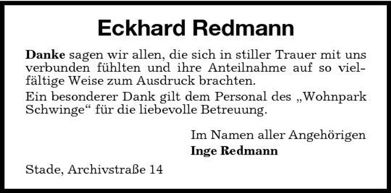 <p>Eckhard Redmann<br />Danke sagen wir allen, die sich in stiller Trauer mit uns verbunden fühlten und ihre Anteilnahme auf so vielfältige Weise zum Ausdruck brachten. Ein besonderer Dank gilt dem Personal des „Wohnpark Schwinge“ für die liebevolle Betreuung. Im Namen aller Angehörigen Inge Redmann Stade, Archivstraße 14</p>
