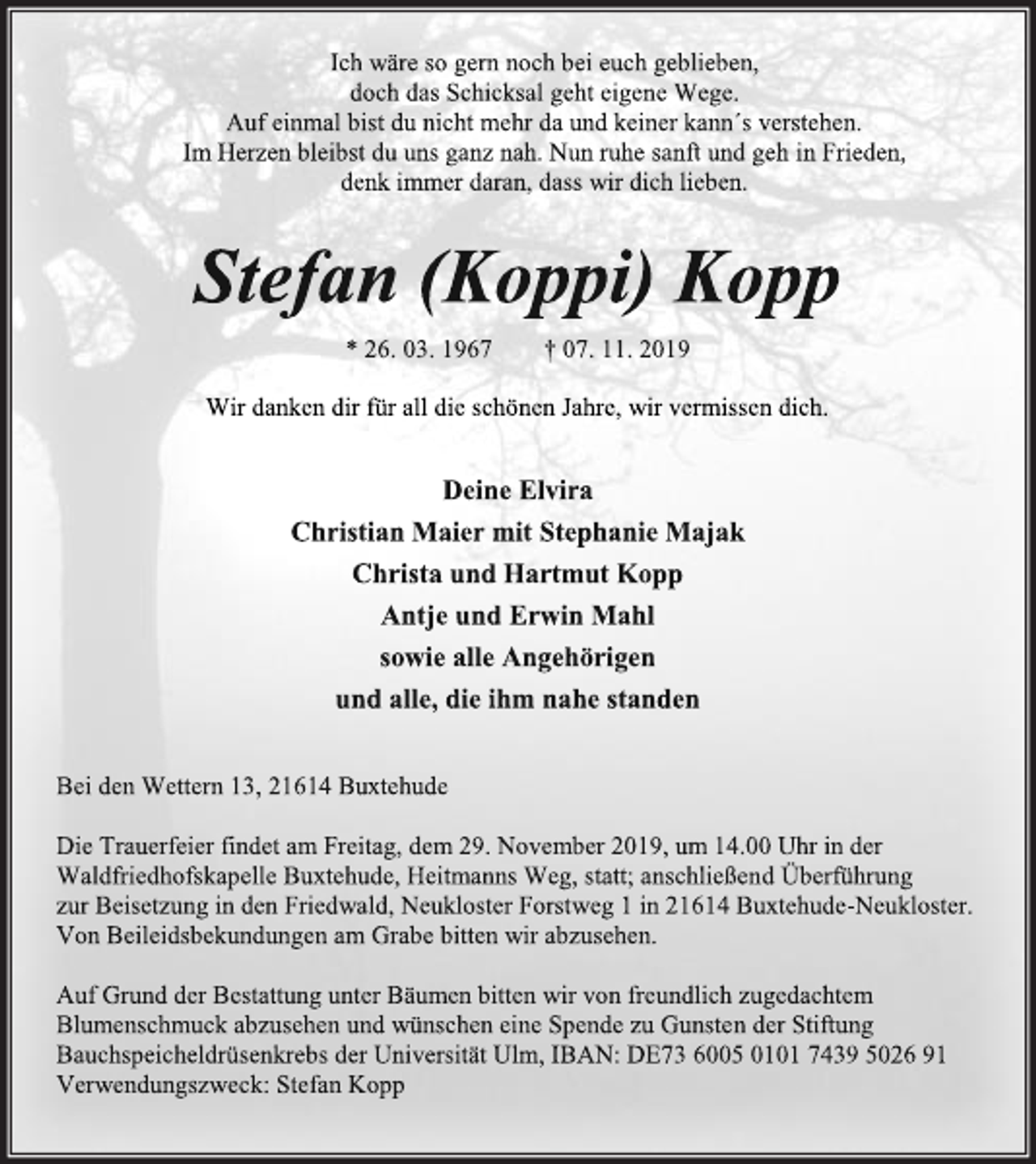 <p>Ich wäre so gern noch bei euch geblieben,<br />doch das Schicksal geht eigene Wege.<br />Auf einmal bist du nicht mehr da und keiner kann´s verstehen.<br />Im Herzen bleibst du uns ganz nah. Nun ruhe sanft und geh in Frieden, denk immer daran, dass wir dich lieben.<br />Stefan (Koppi) Kopp<br />* 26. 03. 1967 † 07. 11. 2019<br />Wir danken dir für all die schönen Jahre, wir vermissen dich.<br />Deine Elvira<br />Christian Maier mit Stephanie Majak<br />Christa und Hartmut Kopp<br />Antje und Erwin Mahl<br />sowie alle Angehörigen<br />und alle, die ihm nahe standen<br />Bei den Wettern 13, 21614 Buxtehude<br />Die Trauerfeier findet am Freitag, dem 29. November 2019, um 14.00 Uhr in der Waldfriedhofskapelle Buxtehude, Heitmanns Weg, statt; anschließend Überführung zur Beisetzung in den Friedwald, Neukloster Forstweg 1 in 21614 Buxtehude-Neukloster.<br />Von Beileidsbekundungen am Grabe bitten wir abzusehen.<br />Auf Grund der Bestattung unter Bäumen bitten wir von freundlich zugedachtem Blumenschmuck abzusehen und wünschen eine Spende zu Gunsten der Stiftung Bauchspeicheldrüsenkrebs der Universität Ulm, IBAN: DE73 6005 0101 7439 5026 91<br />Verwendungszweck: Stefan Kopp</p>