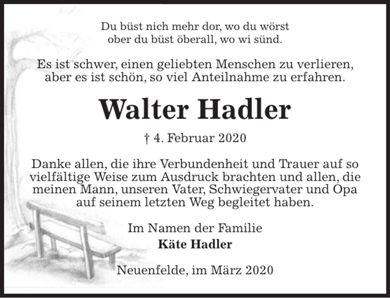 <p>Du büst nich mehr dor, wo du wörst<br />ober du büst öberall, wo wi sünd.<br />Es ist schwer, einen geliebten Menschen zu verlieren, aber es ist schön, so viel Anteilnahme zu erfahren.<br />Walter Hadler<br />† 4. Februar 2020<br />Danke allen, die ihre Verbundenheit und Trauer auf so vielfältige Weise zum Ausdruck brachten und allen, die meinen Mann, unseren Vater, Schwiegervater und Opa auf seinem letzten Weg begleitet haben.<br />Im Namen der Familie<br />Käte Hadler<br />Neuenfelde, im März 2020</p>
