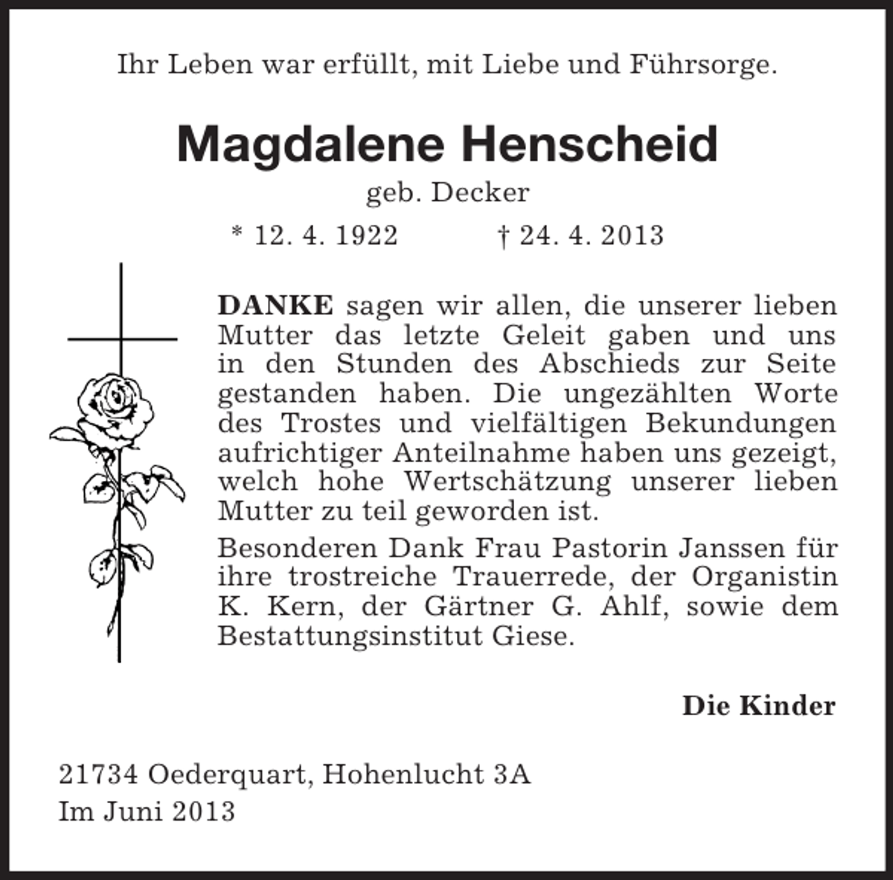 <p>Ihr Leben war erfüllt, mit Liebe und Führsorge.<br />Magdalene Henscheid<br />geb. Decker<br />* 12. 4. 1922 † 24. 4. 2013<br />DANKE sagen wir allen, die unserer lieben Mutter das letzte Geleit gaben und uns<br />in den Stunden des Abschieds zur Seite<br />gestanden haben. Die ungezählten Worte<br />des Trostes und vielfältigen Bekundungen<br />aufrichtiger Anteilnahme haben uns gezeigt, welch hohe Wertschätzung unserer lieben Mutter zu teil geworden ist.<br />Besonderen Dank Frau Pastorin Janssen für ihre trostreiche Trauerrede, der Organistin<br />K. Kern, der Gärtner G. Ahlf, sowie dem<br />Bestattungsinstitut Giese.<br />Die Kinder<br />21734 Oederquart, Hohenlucht 3A<br />Im Juni 2013</p>