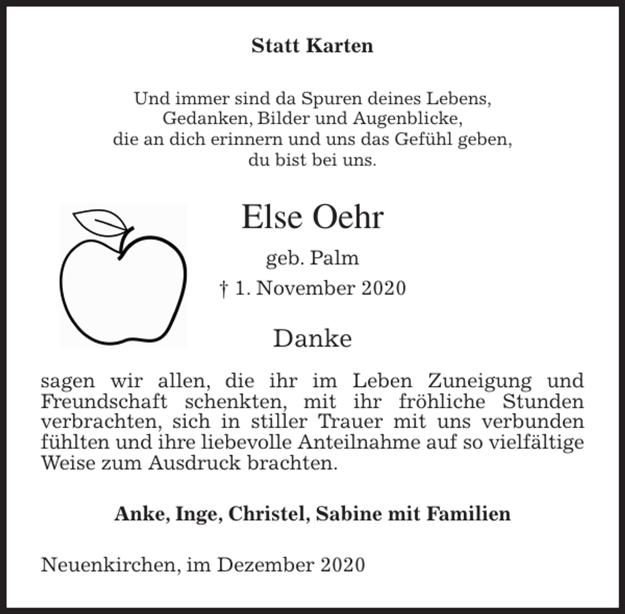 <p>Statt Karten<br />Und immer sind da Spuren deines Lebens,<br />Gedanken, Bilder und Augenblicke,<br />die an dich erinnern und uns das Gefühl geben,<br />du bist bei uns.<br />Else Oehr<br />geb. Palm<br />† 1. November 2020<br />Danke</p>
<p>sagen wir allen, die ihr im Leben Zuneigung und Freundschaft schenkten, mit ihr fröhliche Stunden<br />verbrachten, sich in stiller Trauer mit uns verbunden fühlten und ihre liebevolle Anteilnahme auf so vielfältige Weise zum Ausdruck brachten.<br />Anke, Inge, Christel, Sabine mit Familien<br />Neuenkirchen, im Dezember 2020</p>