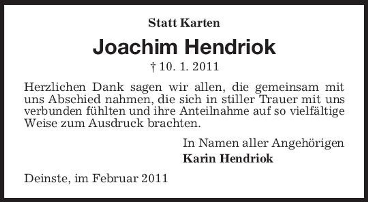 <p>Statt Karten</p><p>Joachim Hendriok<br />† 10. 1. 2011 Herzlichen Dank sagen wir allen, die gemeinsam mit uns Abschied nahmen, die sich in stiller Trauer mit uns verbunden fühlten und ihre Anteilnahme auf so vielfältige Weise zum Ausdruck brachten. In Namen aller Angehörigen Karin Hendriok Deinste, im Februar 2011</p>