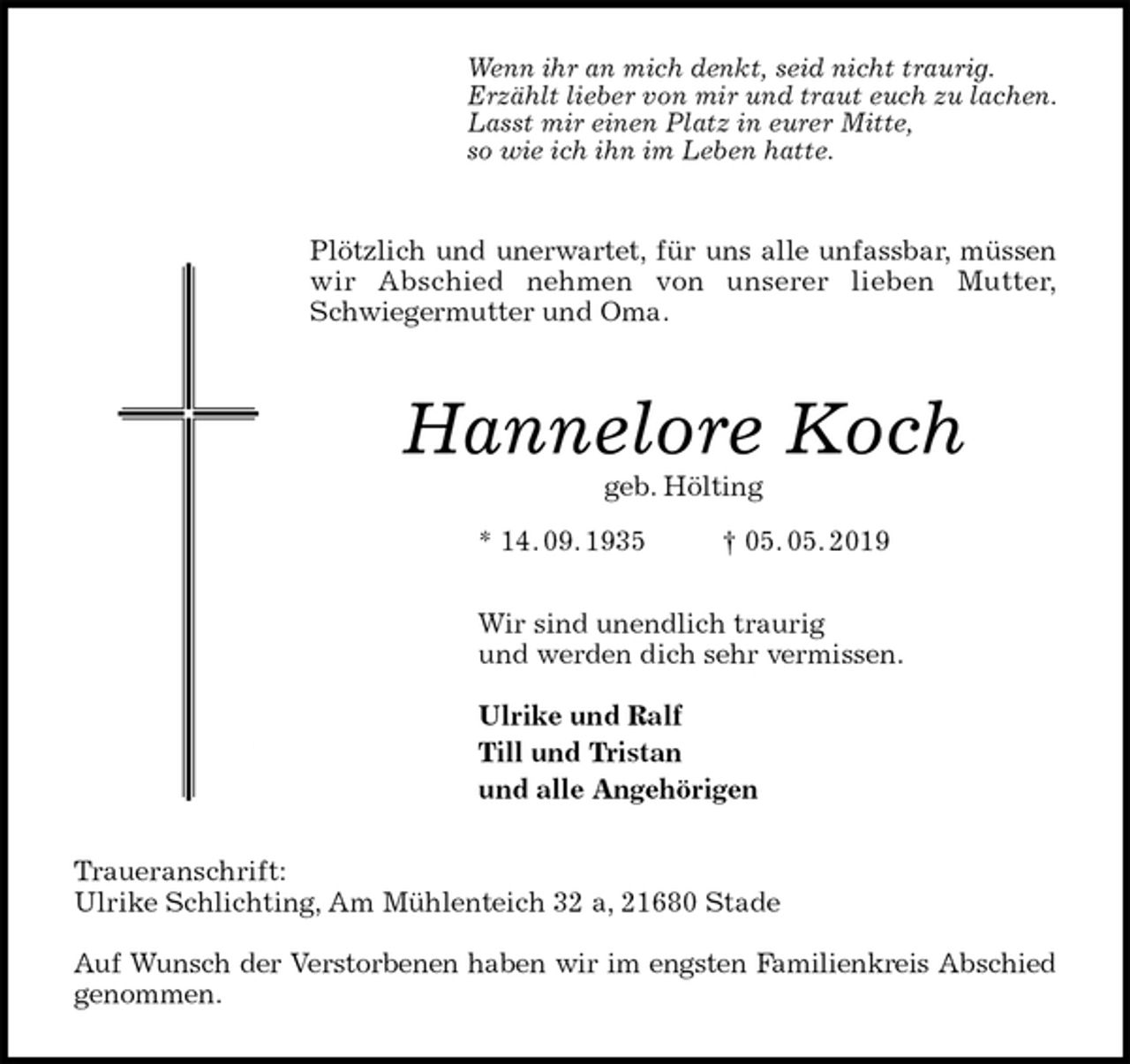 <p>Wenn ihr an mich denkt, seid nicht traurig.<br />Erzählt lieber von mir und traut euch zu lachen.<br />Lasst mir einen Platz in eurer Mitte,<br />so wie ich ihn im Leben hatte.<br />Plötzlich und unerwartet, für uns alle unfassbar, müssen<br />wir Abschied nehmen von unserer lieben Mutter,<br />Schwiegermutter und Oma.<br />Hannelore Koch<br />geb. Hölting<br />* 14. 09. 1935 † 05. 05. 2019<br />Wir sind unendlich traurig<br />und werden dich sehr vermissen.</p><p>Ulrike und Ralf<br />Till und Tristan<br />und alle Angehörigen<br />Traueranschrift:<br />Ulrike Schlichting, Am Mühlenteich 32 a, 21680 Stade</p><p>Auf Wunsch der Verstorbenen haben wir im engsten Familienkreis Abschied<br />genommen.</p>