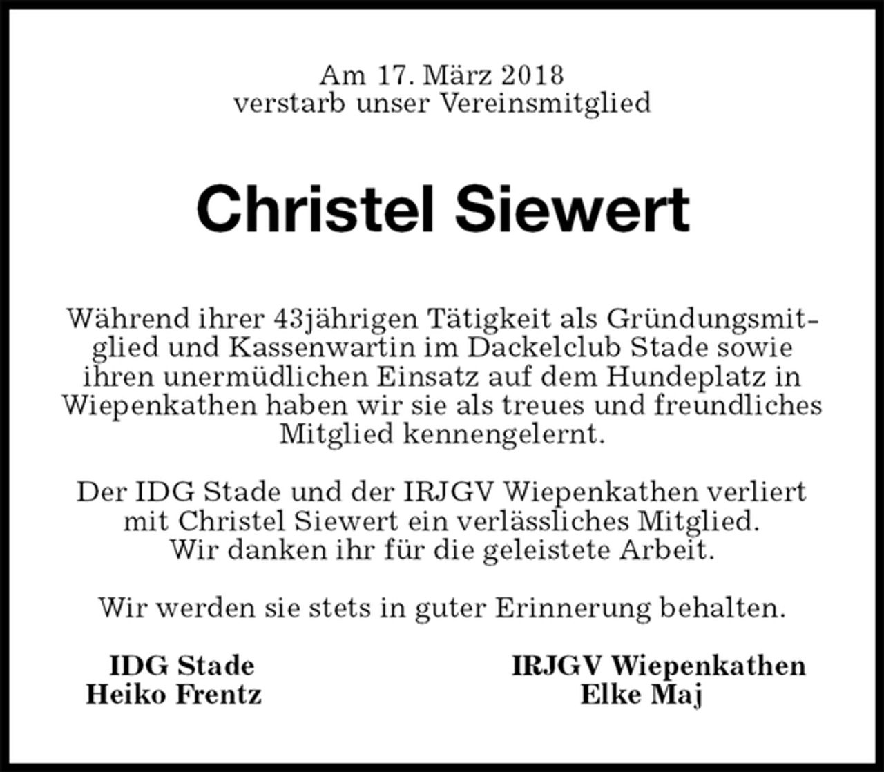 <p>Am 17. März 2018<br />verstarb unser Vereinsmitglied<br />Christel Siewert<br />Während ihrer 43jährigen Tätigkeit als Gründungsmitglied und Kassenwartin im Dackelclub Stade sowie<br />ihren unermüdlichen Einsatz auf dem Hundeplatz in<br />Wiepenkathen haben wir sie als treues und freundliches Mitglied kennengelernt.</p><p>Der IDG Stade und der IRJGV Wiepenkathen verliert mit Christel Siewert ein verlässliches Mitglied.<br />Wir danken ihr für die geleistete Arbeit.</p><p>Wir werden sie stets in guter Erinnerung behalten.</p><p>IDG Stade IRJGV Wiepenkathen<br />Heiko Frentz Elke Maj</p>