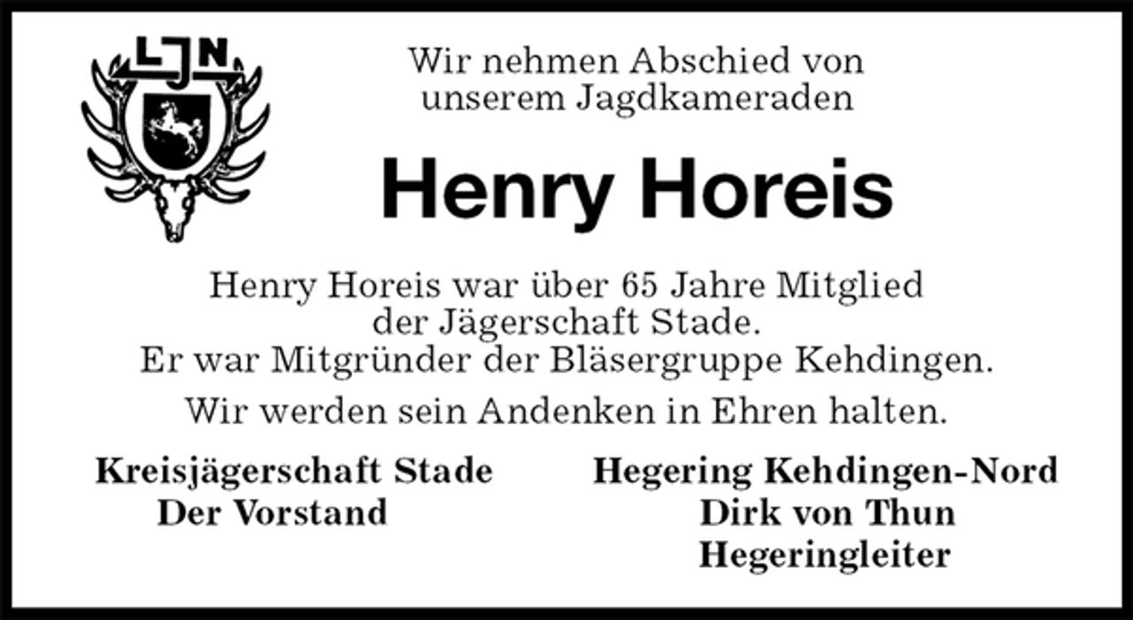 <p>Wir nehmen Abschied von<br />unserem Jagdkameraden<br />Henry Horeis<br />Henry Horeis war über 65 Jahre Mitglied<br />der Jägerschaft Stade.<br />Er war Mitgründer der Bläsergruppe Kehdingen.<br />Wir werden sein Andenken in Ehren halten.<br />Kreisjägerschaft Stade Hegering Kehdingen-Nord<br />Der Vorstand Dirk von Thun<br />Hegeringleiter</p>