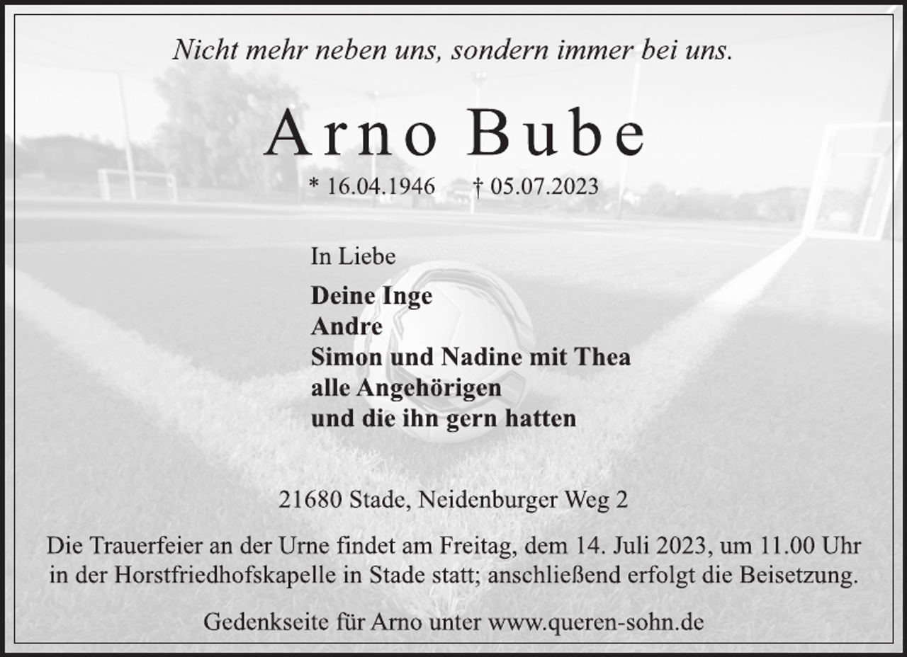 <p>Nicht mehr neben uns, sondern immer bei uns.<br />A r n o B u b e<br />* 16.04.1946 † 05.07.2023<br />In Liebe<br />Deine Inge<br />Andre<br />Simon und Nadine mit Thea<br />alle Angehörigen<br />und die ihn gern hatten<br />21680 Stade, Neidenburger Weg 2<br />Die Trauerfeier an der Urne findet am Freitag, dem 14. Juli 2023, um 11.00 Uhr in der Horstfriedhofskapelle in Stade statt; anschließend erfolgt die Beisetzung.<br />Gedenkseite für Arno unter www.queren-sohn.de</p>
