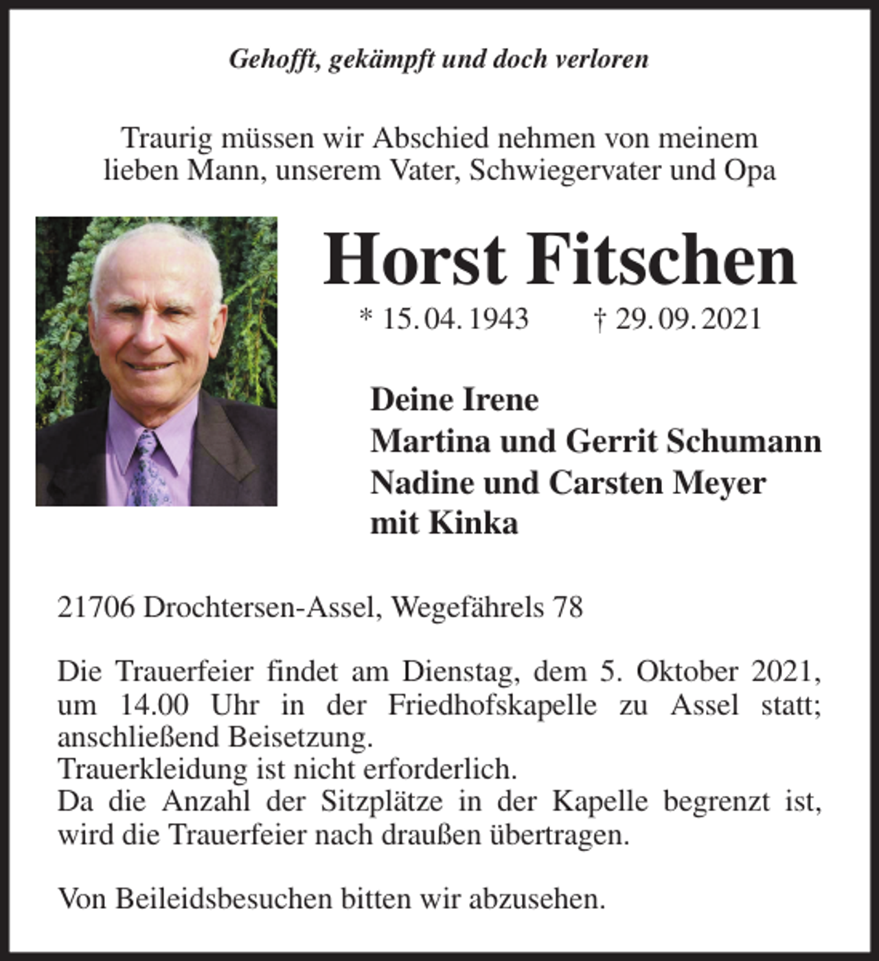 <p>Gehofft, gekämpft und doch verloren<br />Traurig müssen wir Abschied nehmen von meinem<br />lieben Mann, unserem Vater, Schwiegervater und Opa<br />Horst Fitschen<br />* 15. 04. 1943 † 29. 09. 2021<br />Deine Irene<br />Martina und Gerrit Schumann<br />Nadine und Carsten Meyer<br />mit Kinka<br />21706 Drochtersen-Assel, Wegefährels 78</p>
<p>Die Trauerfeier findet am Dienstag, dem 5. Oktober 2021, um 14.00 Uhr in der Friedhofskapelle zu Assel statt;<br />anschließend Beisetzung.<br />Trauerkleidung ist nicht erforderlich.<br />Da die Anzahl der Sitzplätze in der Kapelle begrenzt ist, wird die Trauerfeier nach draußen übertragen.</p>
<p>Von Beileidsbesuchen bitten wir abzusehen.</p>