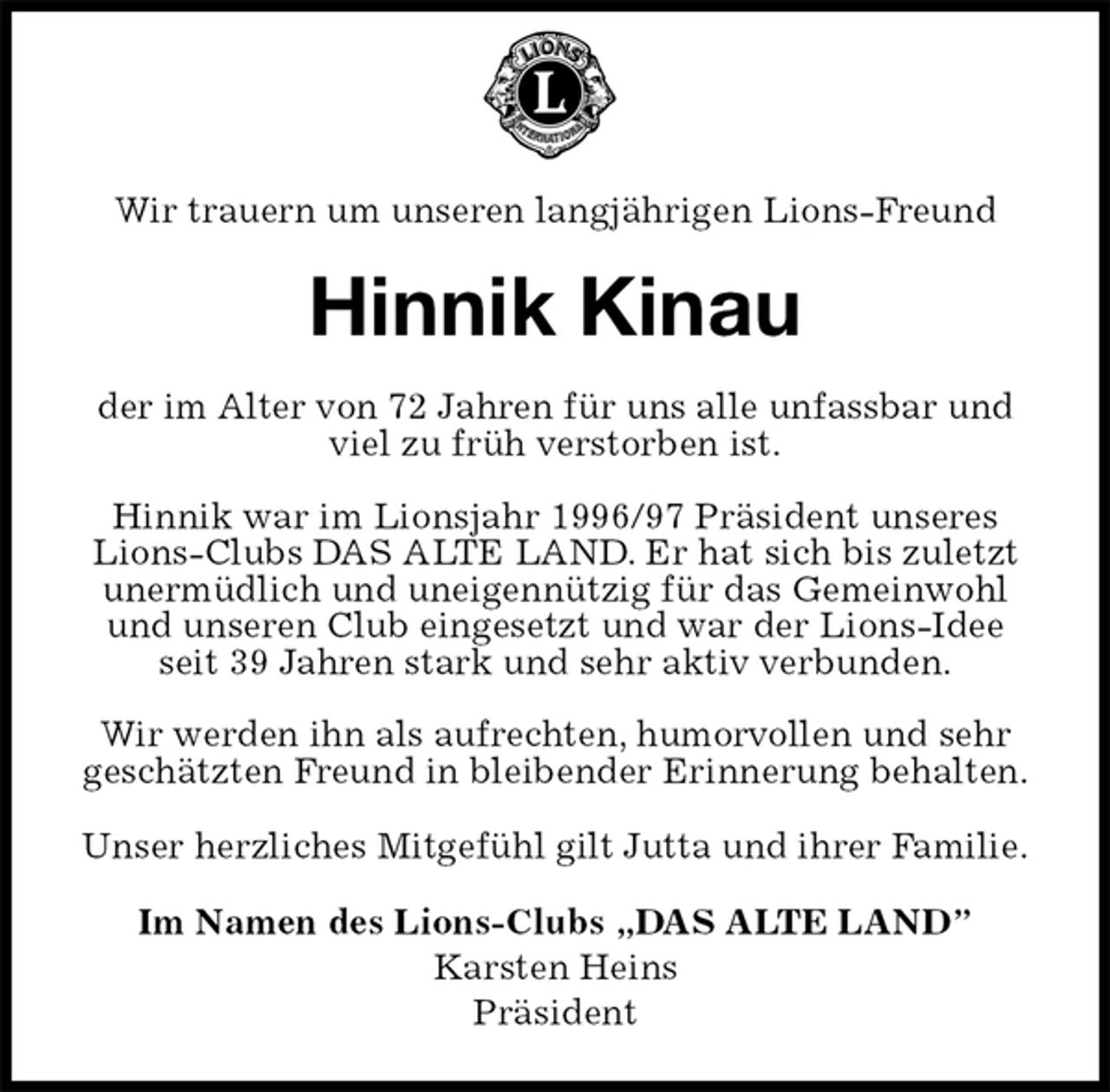 <p>Wir trauern um unseren langjährigen Lions-Freund<br />Hinnik Kinau<br />der im Alter von 72 Jahren für uns alle unfassbar und viel zu früh verstorben ist.</p><p>Hinnik war im Lionsjahr 1996/97 Präsident unseres<br />Lions-Clubs DAS ALTE LAND. Er hat sich bis zuletzt unermüdlich und uneigennützig für das Gemeinwohl und unseren Club eingesetzt und war der Lions-Idee seit 39 Jahren stark und sehr aktiv verbunden.</p><p>Wir werden ihn als aufrechten, humorvollen und sehr geschätzten Freund in bleibender Erinnerung behalten.<br />Unser herzliches Mitgefühl gilt Jutta und ihrer Familie.<br />Im Namen des Lions-Clubs „DAS ALTE LAND”<br />Karsten Heins<br />Präsident</p>