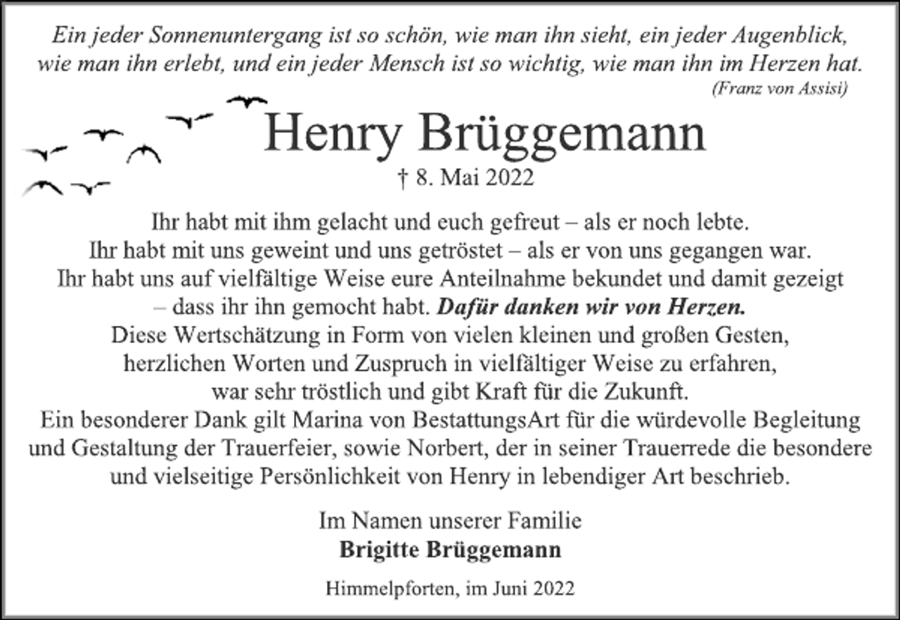 <p>Ein jeder Sonnenuntergang ist so schön, wie man ihn sieht, ein jeder Augenblick,<br />wie man ihn erlebt, und ein jeder Mensch ist so wichtig, wie man ihn im Herzen hat.<br />(Franz von Assisi)<br />Henry Brüggemann<br />† 8. Mai 2022<br />Ihr habt mit ihm gelacht und euch gefreut - als er noch lebte.<br />Ihr habt mit uns geweint und uns getröstet - als er von uns gegangen war.<br />Ihr habt uns auf vielfältige Weise eure Anteilnahme bekundet und damit gezeigt<br />- dass ihr ihn gemocht habt. Dafür danken wir von Herzen.<br />Diese Wertschätzung in Form von vielen kleinen und großen Gesten,<br />herzlichen Worten und Zuspruch in vielfältiger Weise zu erfahren,<br />war sehr tröstlich und gibt Kraft für die Zukunft.<br />Ein besonderer Dank gilt Marina von BestattungsArt für die würdevolle Begleitung<br />und Gestaltung der Trauerfeier, sowie Norbert, der in seiner Trauerrede die besondere<br />und vielseitige Persönlichkeit von Henry in lebendiger Art beschrieb.<br />Im Namen unserer Familie<br />Brigitte Brüggemann<br />Himmelpforten, im Juni 2022</p>