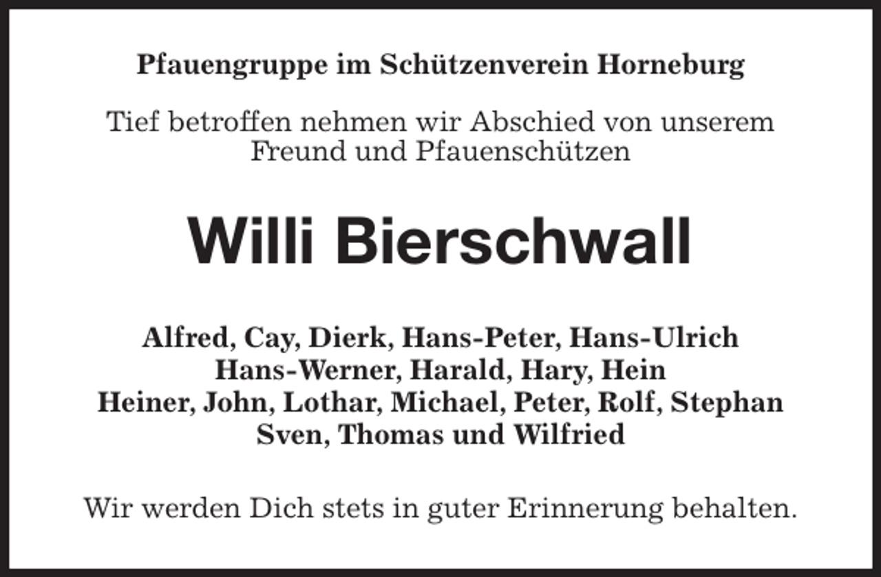 <p>Pfauengruppe im Schützenverein Horneburg</p>
<p>Tief betroffen nehmen wir Abschied von unserem Freund und Pfauenschützen<br />Willi Bierschwall<br />Alfred, Cay, Dierk, Hans-Peter, Hans-Ulrich<br />Hans-Werner, Harald, Hary, Hein<br />Heiner, John, Lothar, Michael, Peter, Rolf, Stephan Sven, Thomas und Wilfried<br />Wir werden Dich stets in guter Erinnerung behalten.</p>