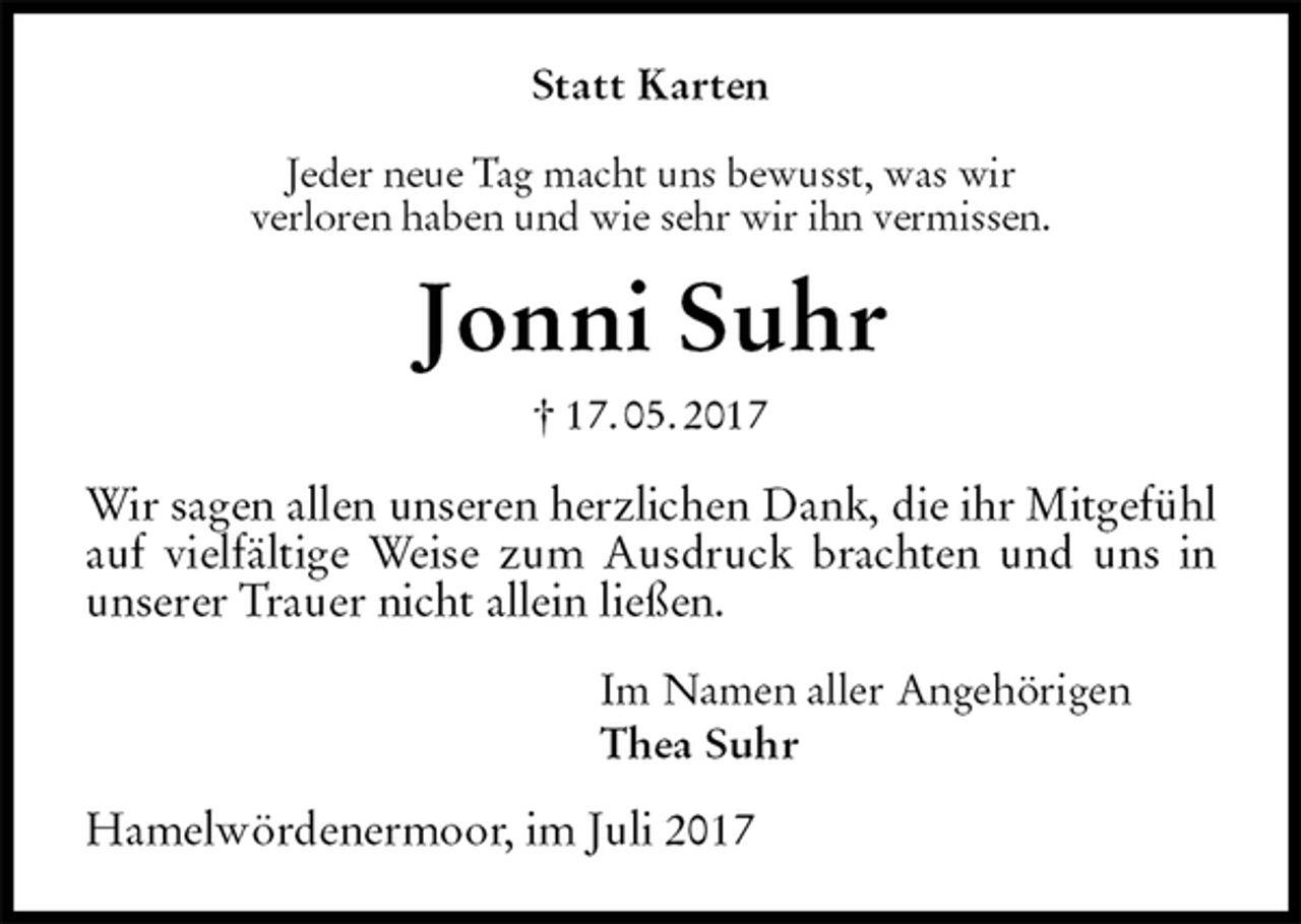 <p>Statt Karten<br />Jeder neue Tag macht uns bewusst, was wir<br />verloren haben und wie sehr wir ihn vermissen.<br />Jonni Suhr<br />† 17. 05. 2017<br />Wir sagen allen unseren herzlichen Dank, die ihr Mitgefühl auf vielfältige Weise zum Ausdruck brachten und uns in unserer Trauer nicht allein ließen.<br />Im Namen aller Angehörigen<br />Thea Suhr<br />Hamelwördenermoor, im Juli 2017</p>