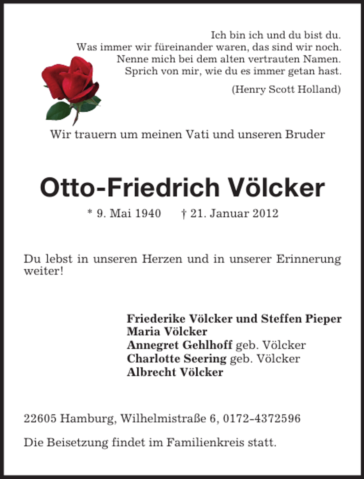 <p>Ich bin ich und du bist du.<br />Was immer wir füreinander waren, das sind wir noch.<br />Nenne mich bei dem alten vertrauten Namen.<br />Sprich von mir, wie du es immer getan hast.<br />(Henry Scott Holland)<br />Wir trauern um meinen Vati und unseren Bruder<br />Otto-Friedrich Völcker<br />* 9. Mai 1940 † 21. Januar 2012<br />Du lebst in unseren Herzen und in unserer Erinnerung weiter!<br />Friederike Völcker und Steffen Pieper<br />Maria Völcker<br />Annegret Gehlhoff geb. Völcker<br />Charlotte Seering geb. Völcker<br />Albrecht Völcker<br />22605 Hamburg, Wilhelmistraße 6, 0172-4372596<br />Die Beisetzung findet im Familienkreis statt.</p>