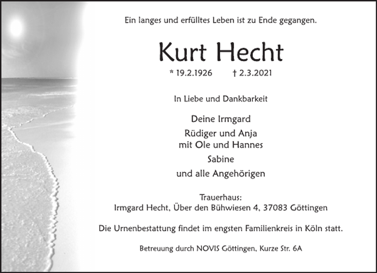 <p>Ein langes und erfülltes Leben ist zu Ende gegangen.<br />Kurt Hecht<br />* 19.2.1926 † 2.3.2021<br />In Liebe und Dankbarkeit<br />Deine Irmgard<br />Rüdiger und Anja<br />mit Ole und Hannes<br />Sabine<br />und alle Angehörigen<br />Trauerhaus:<br />Irmgard Hecht, Über den Bühwiesen 4, 37083 Göttingen<br />Die Urnenbestattung findet im engsten Familienkreis in Köln statt.<br />Betreuung durch NOVIS Göttingen, Kurze Str. 6A</p>