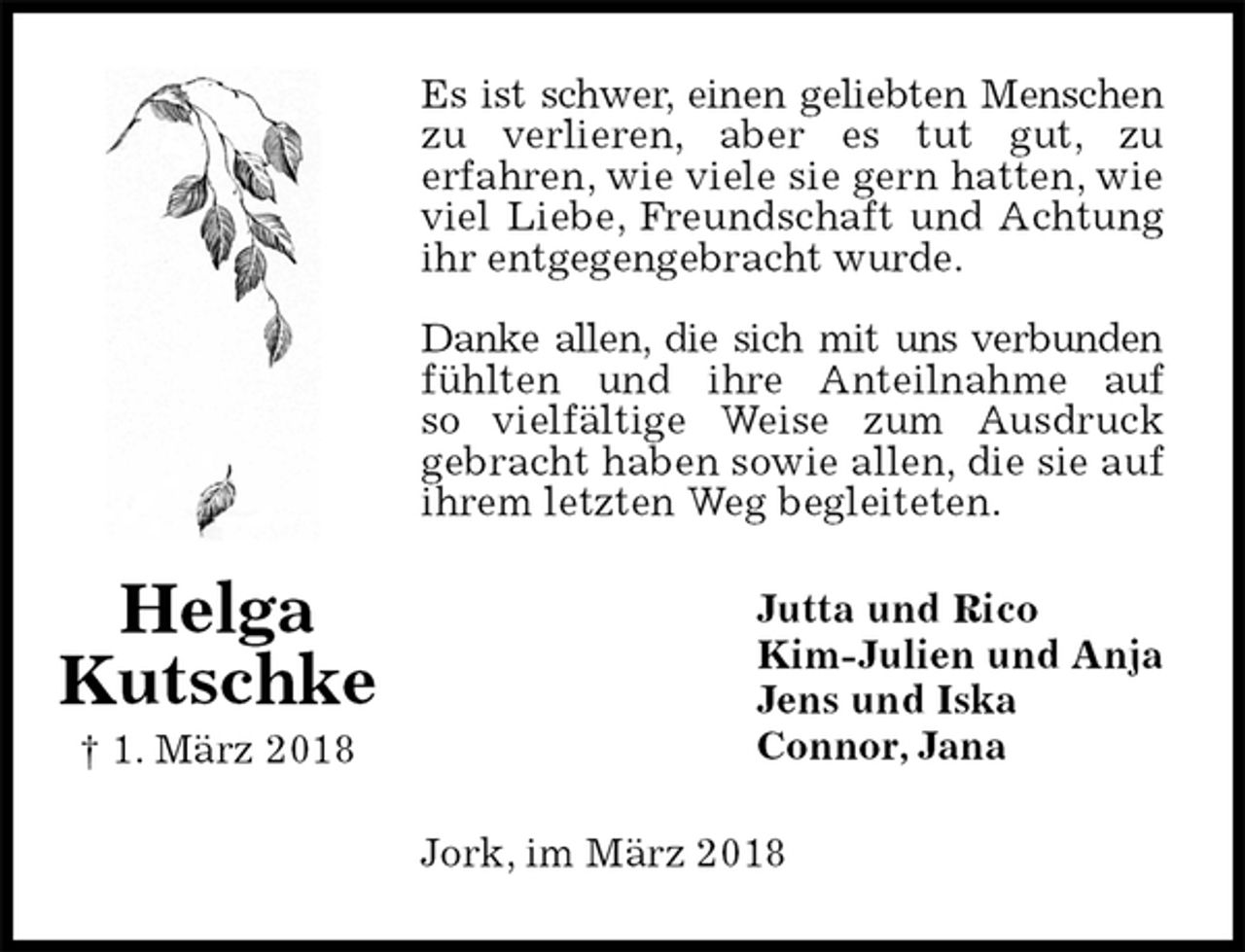 <p>Es ist schwer, einen geliebten Menschen<br />zu verlieren, aber es tut gut, zu<br />erfahren, wie viele sie gern hatten, wie viel Liebe, Freundschaft und Achtung ihr entgegengebracht wurde.</p><p>Danke allen, die sich mit uns verbunden<br />fühlten und ihre Anteilnahme auf<br />so vielfältige Weise zum Ausdruck<br />gebracht haben sowie allen, die sie auf ihrem letzten Weg begleiteten.<br />Jutta und Rico<br />Kim-Julien und Anja<br />Jens und Iska<br />Connor, Jana<br />Jork, im März 2018<br />Helga<br />Kutschke<br />† 1. März 2018</p>