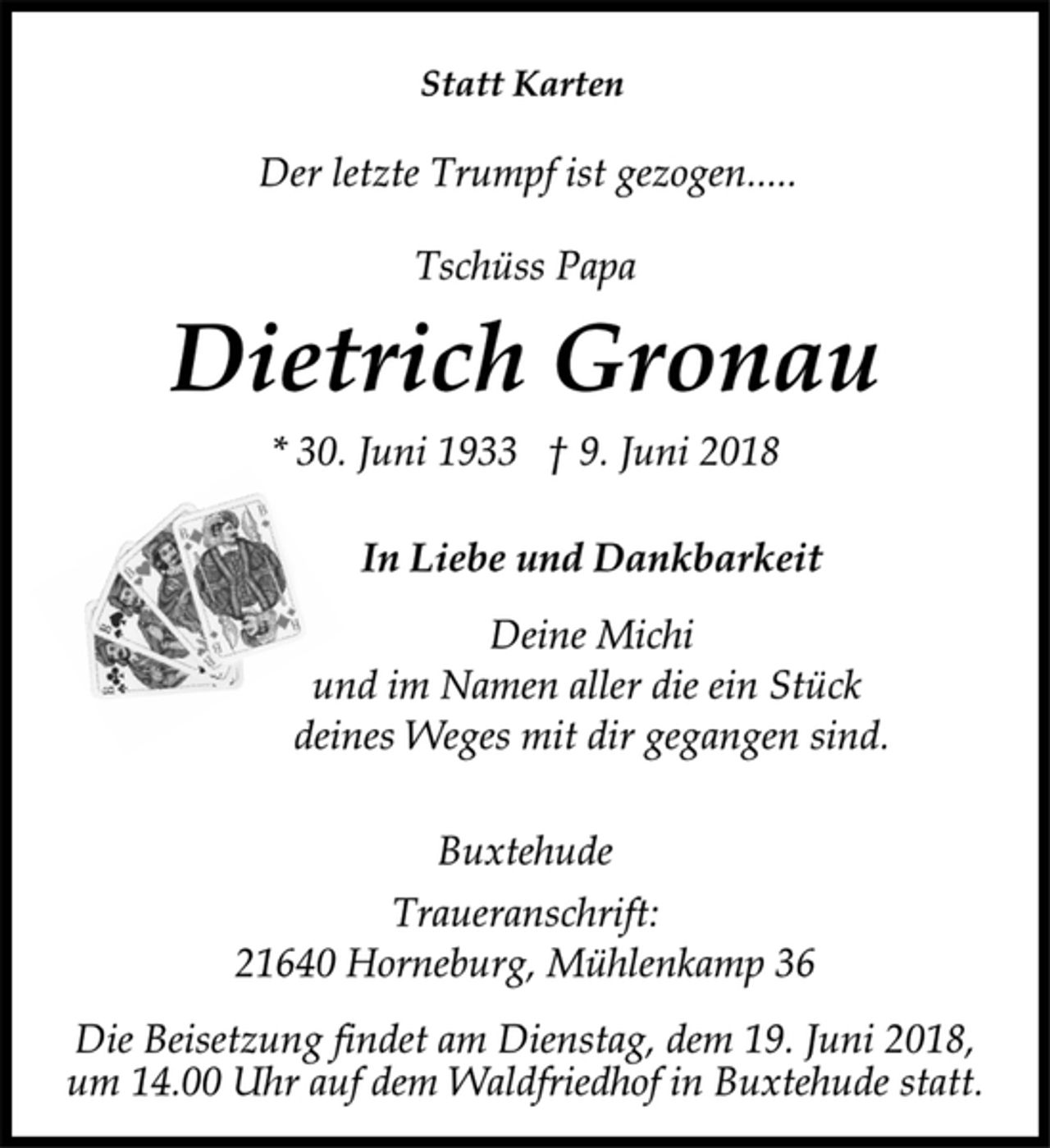 <p>Statt Karten<br />Der letzte Trumpf ist gezogen.....<br />Tschüss Papa<br />Dietrich Gronau<br />* 30. Juni 1933 † 9. Juni 2018<br />In Liebe und Dankbarkeit<br />Deine Michi<br />und im Namen aller die ein Stück<br />deines Weges mit dir gegangen sind.<br />Buxtehude<br />Traueranschrift:<br />21640 Horneburg, Mühlenkamp 36<br />Die Beisetzung findet am Dienstag, dem 19. Juni 2018,<br />um 14.00 Uhr auf dem Waldfriedhof in Buxtehude statt.</p>