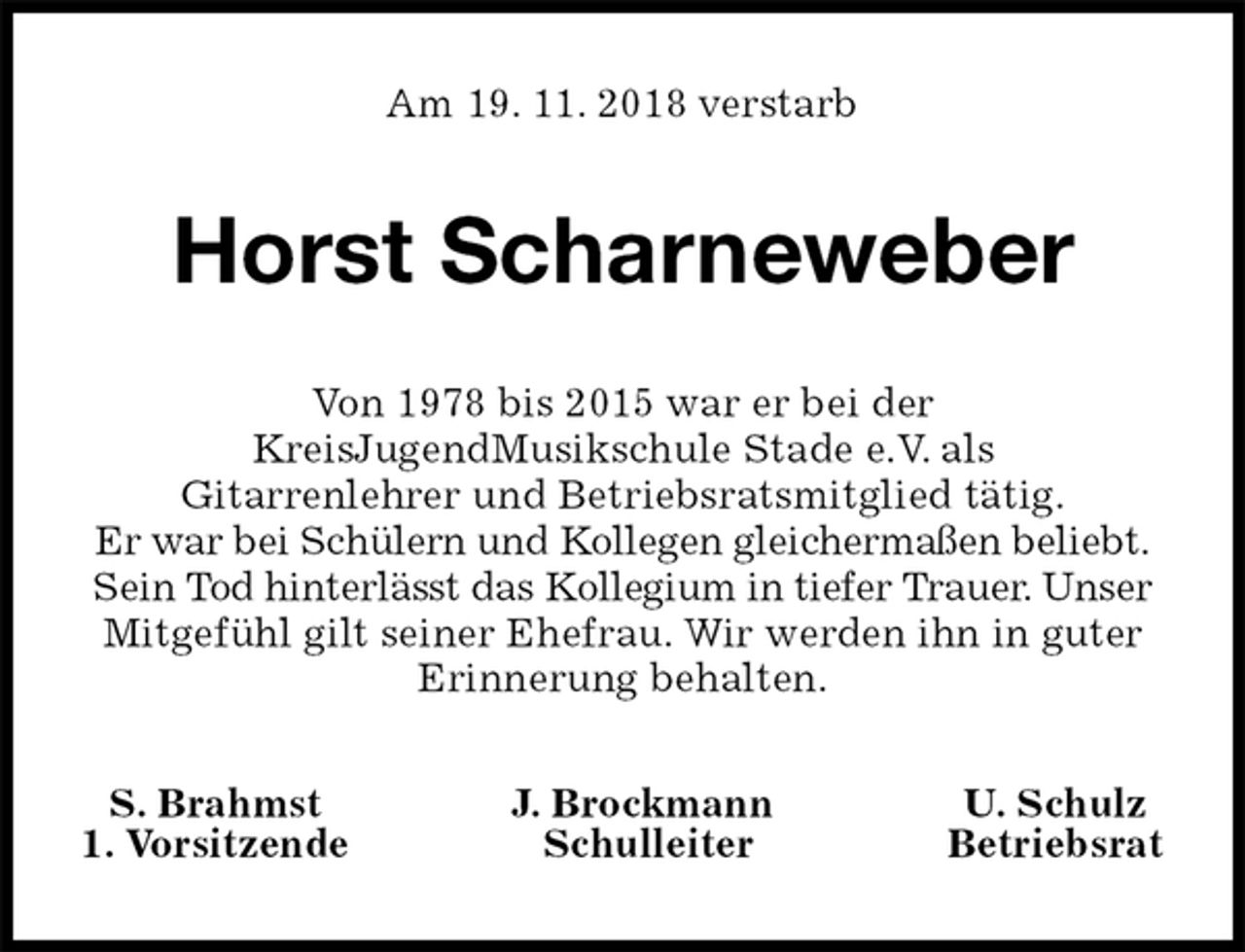 <p>Am 19. 11. 2018 verstarb<br />Horst Scharneweber<br />Von 1978 bis 2015 war er bei der<br />KreisJugendMusikschule Stade e.V. als<br />Gitarrenlehrer und Betriebsratsmitglied tätig.<br />Er war bei Schülern und Kollegen gleichermaßen beliebt.<br />Sein Tod hinterlässt das Kollegium in tiefer Trauer. Unser<br />Mitgefühl gilt seiner Ehefrau. Wir werden ihn in guter<br />Erinnerung behalten.<br />S. Brahmst J. Brockmann U. Schulz<br />1. Vorsitzende Schulleiter Betriebsrat</p>