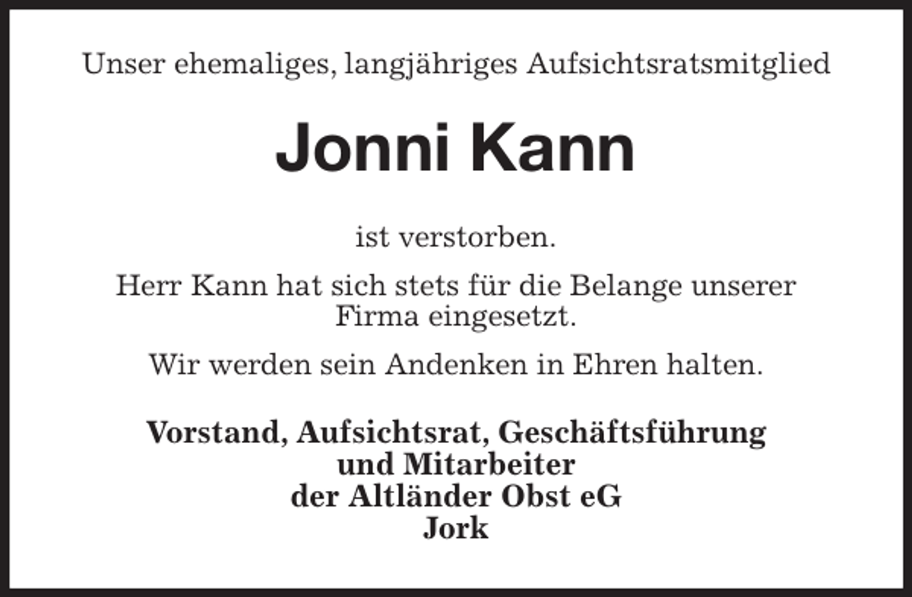<p>Unser ehemaliges, langjähriges Aufsichtsratsmitglied<br />Jonni Kann<br />ist verstorben.<br />Herr Kann hat sich stets für die Belange unserer<br />Firma eingesetzt.<br />Wir werden sein Andenken in Ehren halten.<br />Vorstand, Aufsichtsrat, Geschäftsführung<br />und Mitarbeiter<br />der Altländer Obst eG<br />Jork</p>