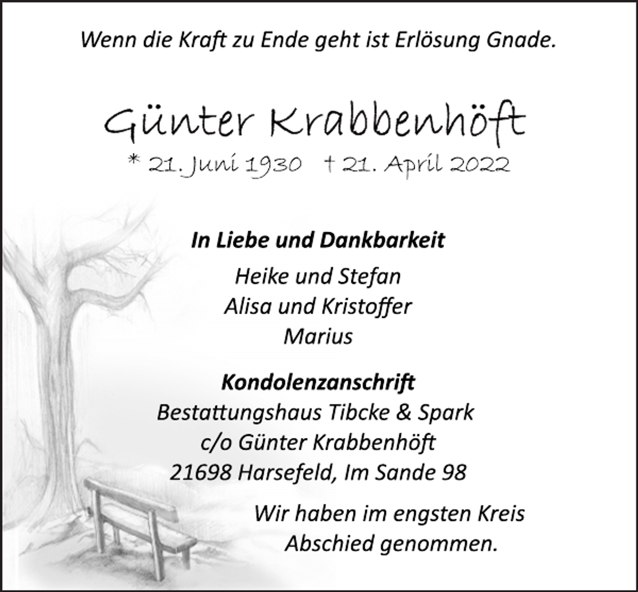 <p>Wenn die Kraft zu Ende geht ist Erlösung Gnade.<br />Günter Krabbenhöft<br />* 21. Juni 1930 † 21. April 2022<br />In Liebe und Dankbarkeit<br />Heike und Stefan<br />Alisa und Kristoffer<br />Marius<br />Kondolenzanschrift<br />Bestattungshaus Tibcke &amp; Spark<br />c/o Günter Krabbenhöft<br />21698 Harsefeld, Im Sande 98<br />Wir haben im engsten Kreis<br />Abschied genommen.</p>