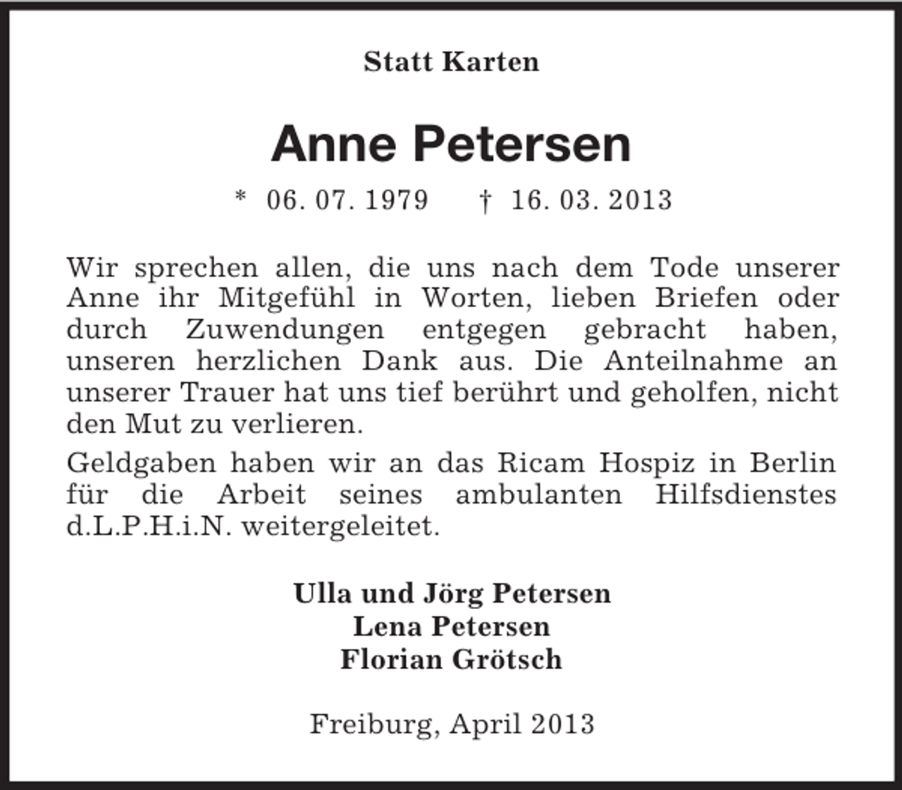 <p>Statt Karten</p><p>Anne Petersen<br />* 06. 07. 1979</p><p>† 16. 03. 2013</p><p>Wir sprechen allen, die uns nach dem Tode unserer<br />Anne ihr Mitgefühl in Worten, lieben Briefen oder<br />durch Zuwendungen entgegen gebracht haben,<br />unseren herzlichen Dank aus. Die Anteilnahme an<br />unserer Trauer hat uns tief berührt und geholfen, nicht<br />den Mut zu verlieren.<br />Geldgaben haben wir an das Ricam Hospiz in Berlin<br />für die Arbeit seines ambulanten Hilfsdienstes<br />d.L.P.H.i.N. weitergeleitet.<br />Ulla und Jörg Petersen<br />Lena Petersen<br />Florian Grötsch<br />Freiburg, April 2013</p>