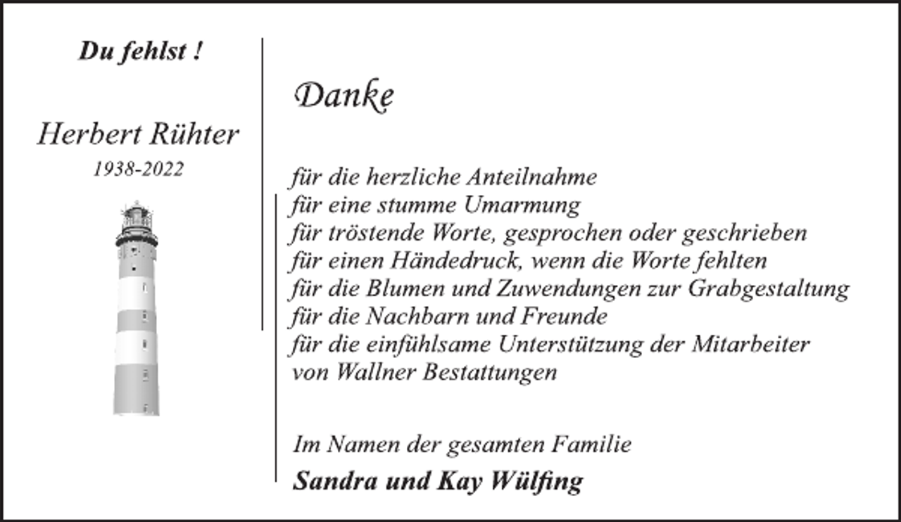 <p>Du fehlst !<br />Herbert Rühter<br />1938-2022<br />Danke<br />für die herzliche Anteilnahme<br />für eine stumme Umarmung<br />für tröstende Worte, gesprochen oder geschrieben<br />für einen Händedruck, wenn die Worte fehlten<br />für die Blumen und Zuwendungen zur Grabgestaltung<br />für die Nachbarn und Freunde<br />für die einfühlsame Unterstützung der Mitarbeiter<br />von Wallner Bestattungen<br />Im Namen der gesamten Familie<br />Sandra und Kay Wülfing</p>