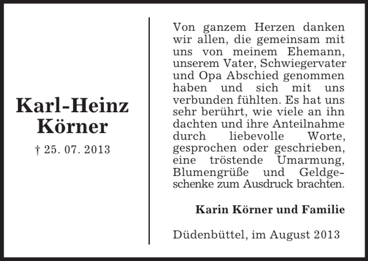 <p>Karl-Heinz<br />Körner<br />† 25. 07. 2013</p><p>Von ganzem Herzen danken<br />wir allen, die gemeinsam mit<br />uns von meinem Ehemann,<br />unserem Vater, Schwiegervater<br />und Opa Abschied genommen<br />haben und sich mit uns<br />verbunden fühlten. Es hat uns<br />sehr berührt, wie viele an ihn<br />dachten und ihre Anteilnahme<br />durch<br />liebevolle<br />Worte,<br />gesprochen oder geschrieben,<br />eine tröstende Umarmung,<br />Blumengrüße und Geldgeschenke zum Ausdruck brachten.<br />Karin Körner und Familie<br />Düdenbüttel, im August 2013</p>