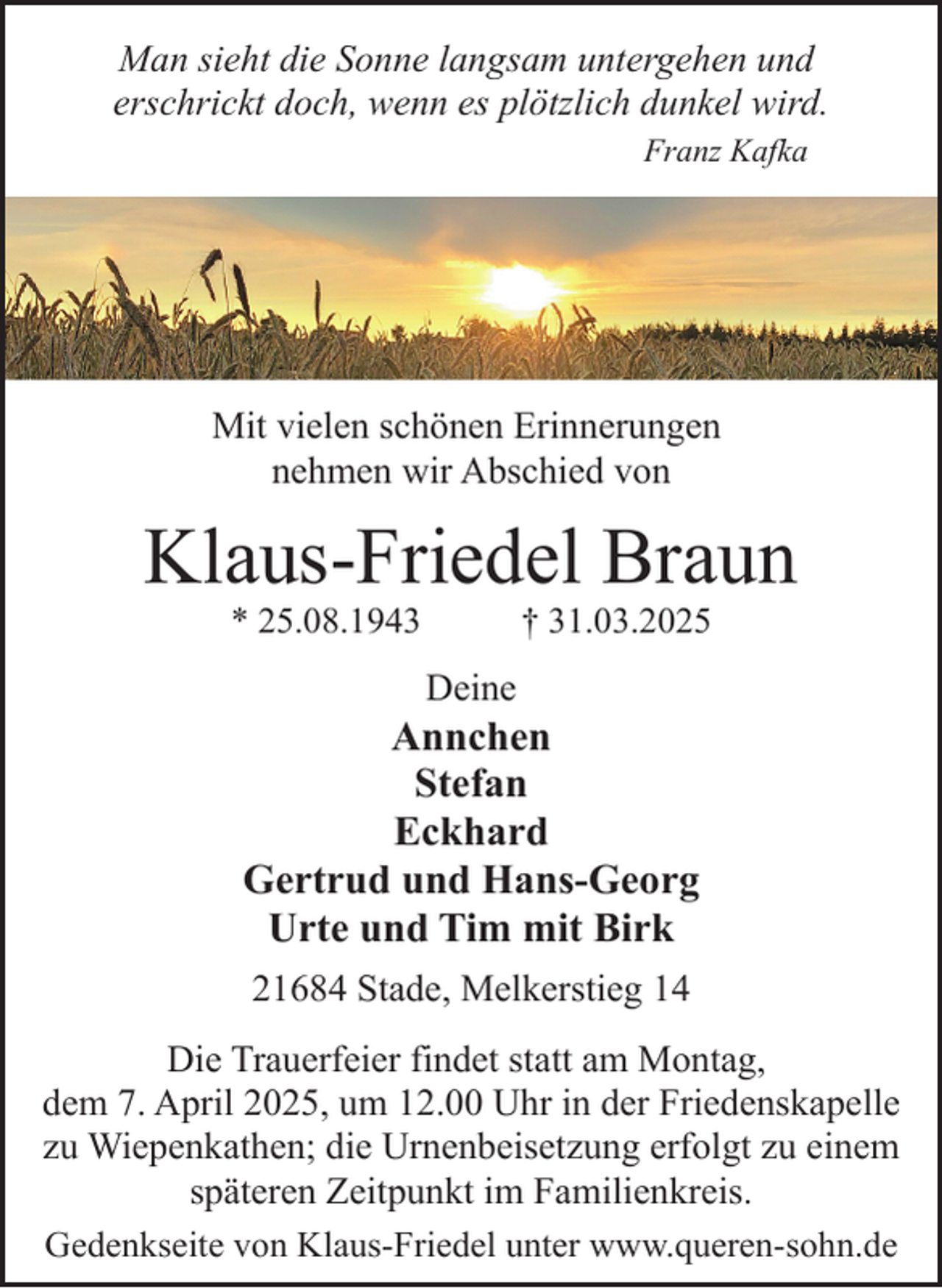 <p>Man sieht die Sonne langsam untergehen und<br />erschrickt doch, wenn es plötzlich dunkel wird.<br />Franz Kafka</p><p>Mit vielen schönen Erinnerungen<br />nehmen wir Abschied von</p><p>Klaus-Friedel Braun<br />* 25.08.1943</p><p>† 31.03.2025</p><p>Deine</p><p>Annchen<br />Stefan<br />Eckhard<br />Gertrud und Hans-Georg<br />Urte und Tim mit Birk<br />21684 Stade, Melkerstieg 14<br />Die Trauerfeier findet statt am Montag,<br />dem 7. April 2025, um 12.00 Uhr in der Friedenskapelle<br />zu Wiepenkathen; die Urnenbeisetzung erfolgt zu einem<br />späteren Zeitpunkt im Familienkreis.<br />Gedenkseite von Klaus-Friedel unter www.queren-sohn.de</p>