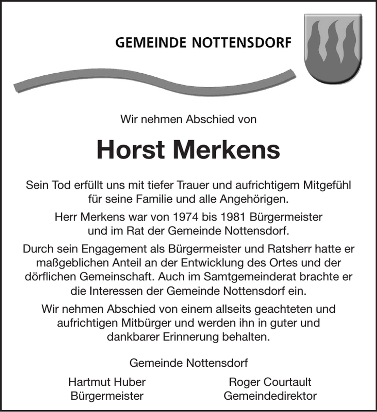 <p>Wir nehmen Abschied von</p><p>Horst Merkens<br />Sein Tod erfüllt uns mit tiefer Trauer und aufrichtigem Mitgefühl<br />für seine Familie und alle Angehörigen.<br />Herr Merkens war von 1974 bis 1981 Bürgermeister<br />und im Rat der Gemeinde Nottensdorf.<br />Durch sein Engagement als Bürgermeister und Ratsherr hatte er<br />maßgeblichen Anteil an der Entwicklung des Ortes und der<br />dörflichen Gemeinschaft. Auch im Samtgemeinderat brachte er<br />die Interessen der Gemeinde Nottensdorf ein.<br />Wir nehmen Abschied von einem allseits geachteten und<br />aufrichtigen Mitbürger und werden ihn in guter und<br />dankbarer Erinnerung behalten.<br />Gemeinde Nottensdorf<br />Hartmut Huber<br />Bürgermeister</p><p>Roger Courtault<br />Gemeindedirektor</p>