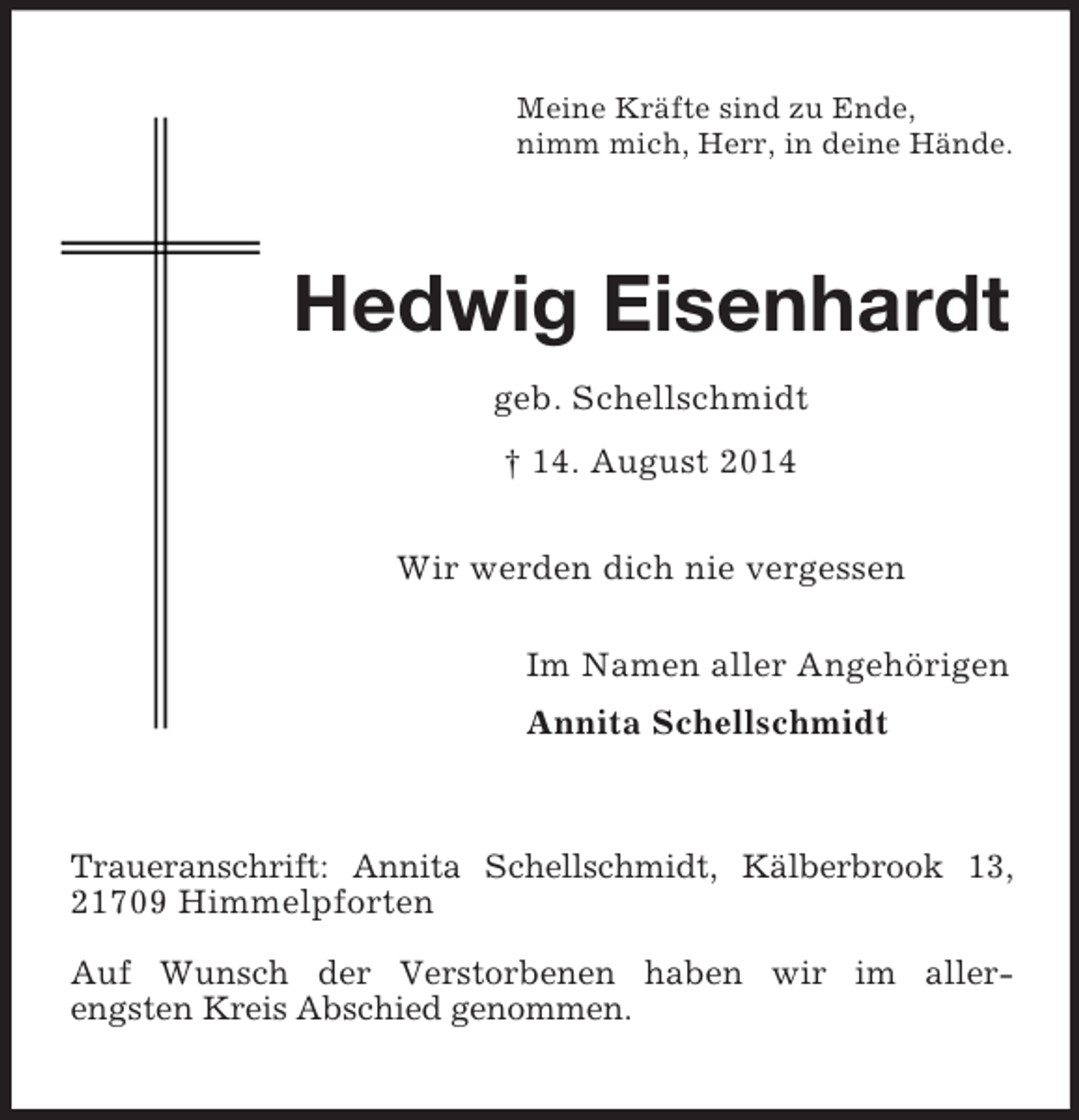<p>Meine Kräfte sind zu Ende,<br />nimm mich, Herr, in deine Hände.<br />Hedwig Eisenhardt<br />geb. Schellschmidt<br />† 14. August 2014<br />Wir werden dich nie vergessen<br />Im Namen aller Angehörigen<br />Annita Schellschmidt<br />Traueranschrift: Annita Schellschmidt, Kälberbrook 13, 21709 Himmelpforten</p><p>Auf Wunsch der Verstorbenen haben wir im aller-<br />engsten Kreis Abschied genommen.</p>