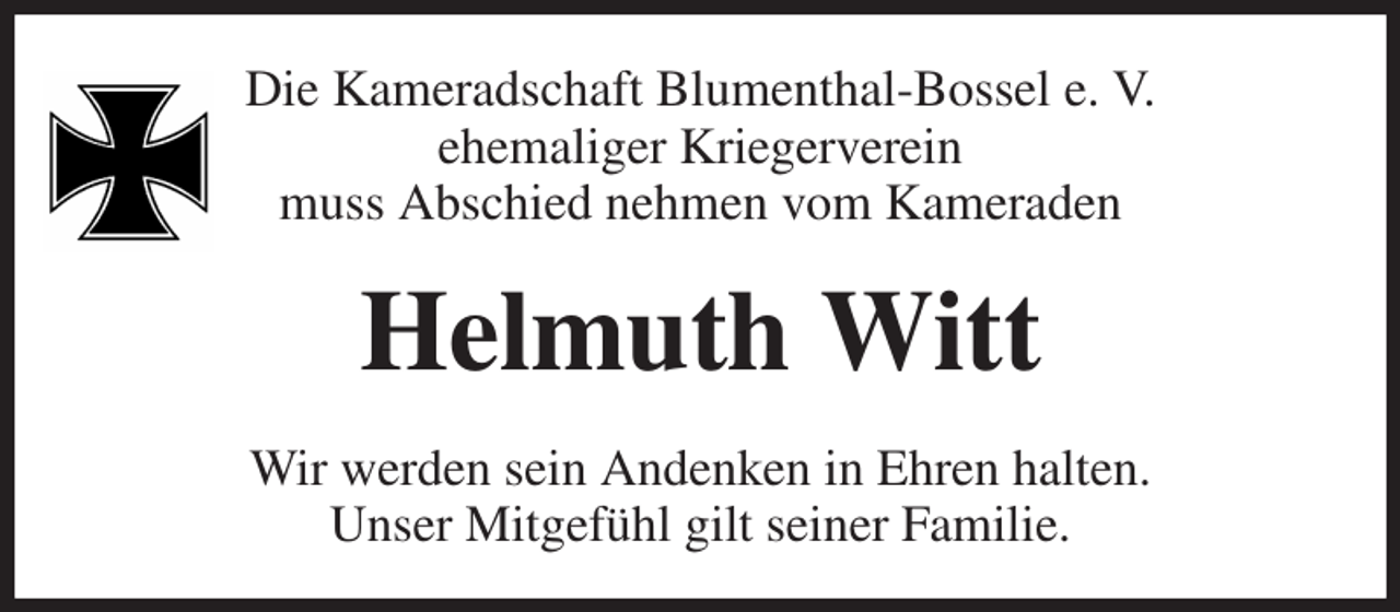 <p>Die Kameradschaft Blumenthal-Bossel e. V.<br />ehemaliger Kriegerverein<br />muss Abschied nehmen vom Kameraden<br />Helmuth Witt<br />Wir werden sein Andenken in Ehren halten.<br />Unser Mitgefühl gilt seiner Familie.</p>