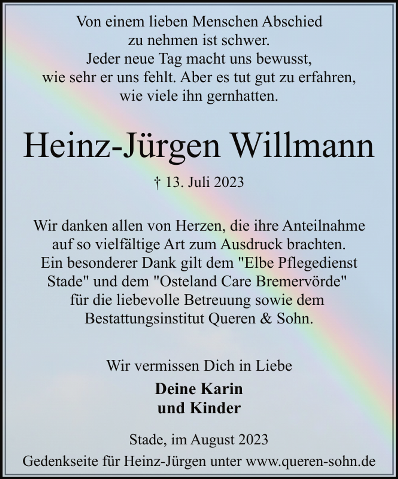 <p>Von einem lieben Menschen Abschied<br />zu nehmen ist schwer.<br />Jeder neue Tag macht uns bewusst,<br />wie sehr er uns fehlt. Aber es tut gut zu erfahren,<br />wie viele ihn gernhatten.<br />Heinz-Jürgen Willmann<br />† 13. Juli 2023<br />Wir danken allen von Herzen, die ihre Anteilnahme<br />auf so vielfältige Art zum Ausdruck brachten.<br />Ein besonderer Dank gilt dem "Elbe Pflegedienst<br />Stade" und dem "Osteland Care Bremervörde"<br />für die liebevolle Betreuung sowie dem<br />Bestattungsinstitut Queren &amp; Sohn.<br />Wir vermissen Dich in Liebe<br />Deine Karin<br />und Kinder<br />Stade, im August 2023<br />Gedenkseite für Heinz-Jürgen unter www.queren-sohn.de</p>