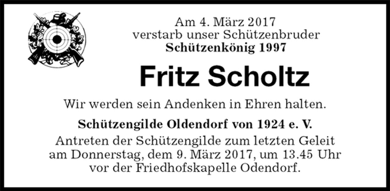 <p>Am 4. März 2017<br />verstarb unser Schützenbruder<br />Schützenkönig 1997<br />Fritz Scholtz<br />Wir werden sein Andenken in Ehren halten.<br />Schützengilde Oldendorf von 1924 e. V.<br />Antreten der Schützengilde zum letzten Geleit<br />am Donnerstag, dem 9. März 2017, um 13.45 Uhr<br />vor der Friedhofskapelle Odendorf.</p>