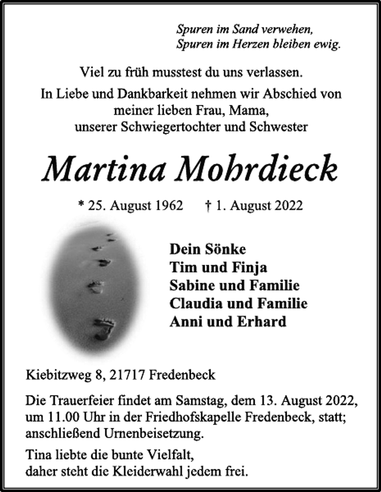 <p>Spuren im Sand verwehen,<br />Spuren im Herzen bleiben ewig.<br />Viel zu früh musstest du uns verlassen.<br />In Liebe und Dankbarkeit nehmen wir Abschied von<br />meiner lieben Frau, Mama,<br />unserer Schwiegertochter und Schwester<br />Martina Mohrdieck<br />* 25. August 1962 † 1. August 2022<br />Dein Sönke<br />Tim und Finja<br />Sabine und Familie<br />Claudia und Familie<br />Anni und Erhard<br />Kiebitzweg 8, 21717 Fredenbeck<br />Die Trauerfeier findet am Samstag, dem 13. August 2022,<br />um 11.00 Uhr in der Friedhofskapelle Fredenbeck, statt;<br />anschließend Urnenbeisetzung.<br />Tina liebte die bunte Vielfalt, daher steht die Kleiderwahl jedem frei.</p>