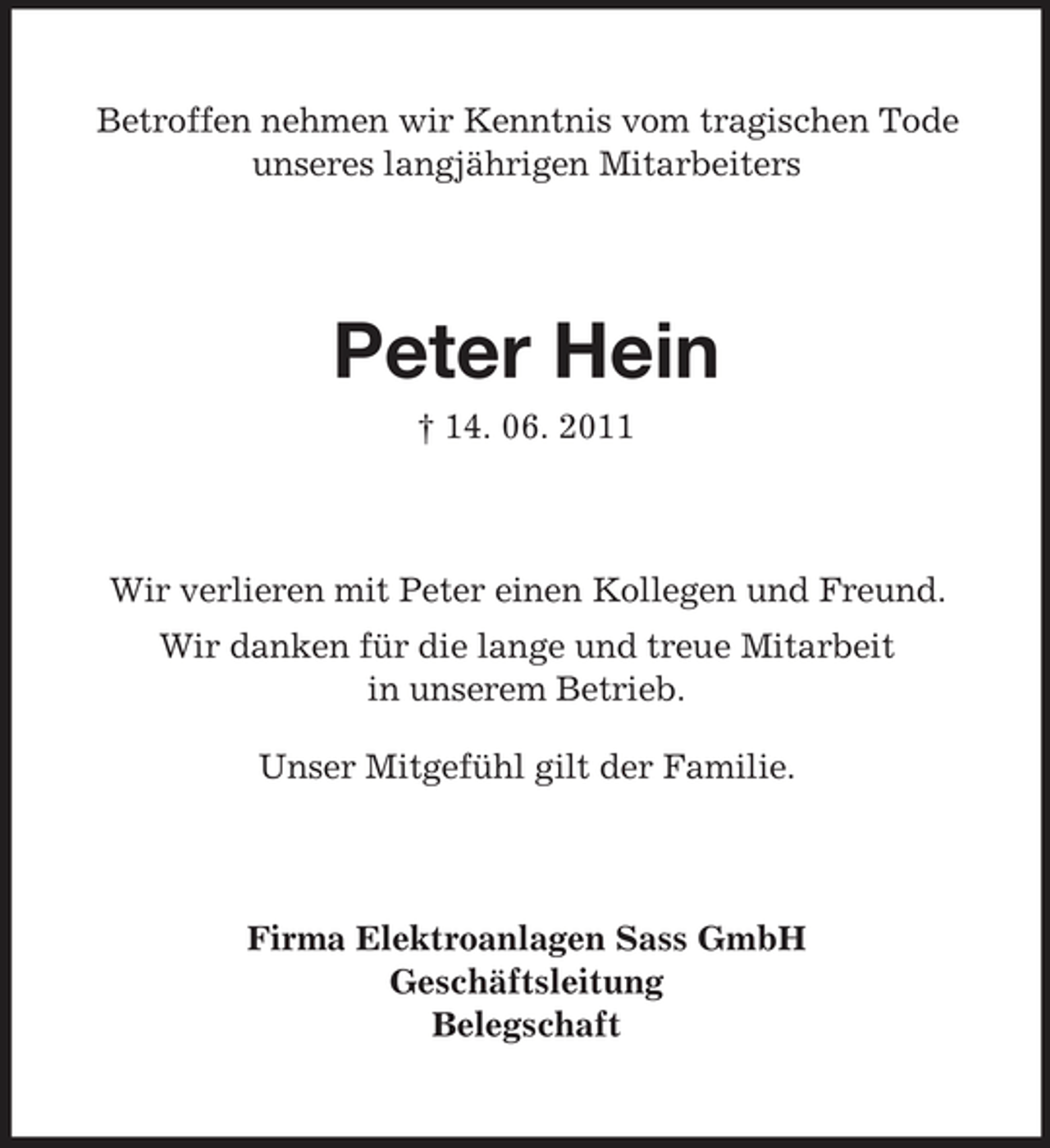 <p>Betroffen nehmen wir Kenntnis vom tragischen Tode unseres langjährigen Mitarbeiters</p><p>Peter Hein<br />† 14. 06. 2011</p><p>Wir verlieren mit Peter einen Kollegen und Freund. Wir danken für die lange und treue Mitarbeit in unserem Betrieb. Unser Mitgefühl gilt der Familie.</p><p>Firma Elektroanlagen Sass GmbH Geschäftsleitung Belegschaft</p>