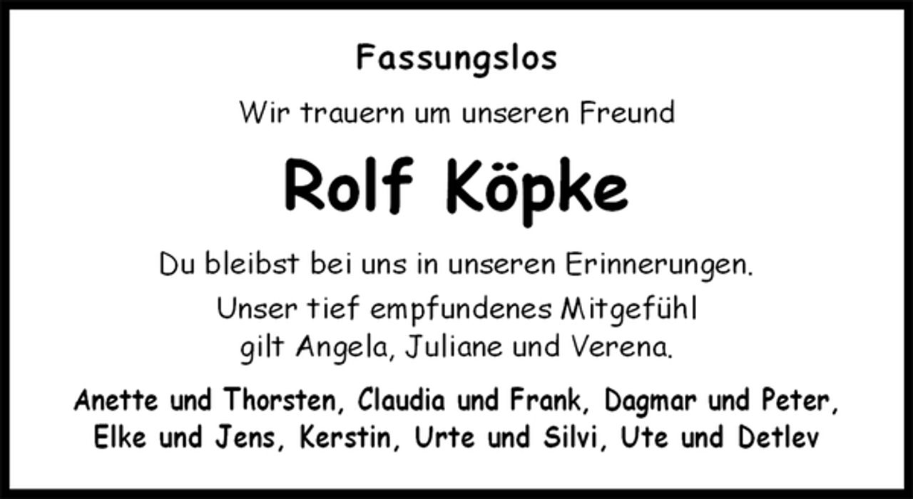 <p>Fassungslos<br />Wir trauern um unseren Freund<br />Rolf Köpke<br />Du bleibst bei uns in unseren Erinnerungen.<br />Unser tief empfundenes Mitgefühl<br />gilt Angela, Juliane und Verena.<br />Anette und Thorsten, Claudia und Frank, Dagmar und Peter,<br />Elke und Jens, Kerstin, Urte und Silvi, Ute und Detlev</p>