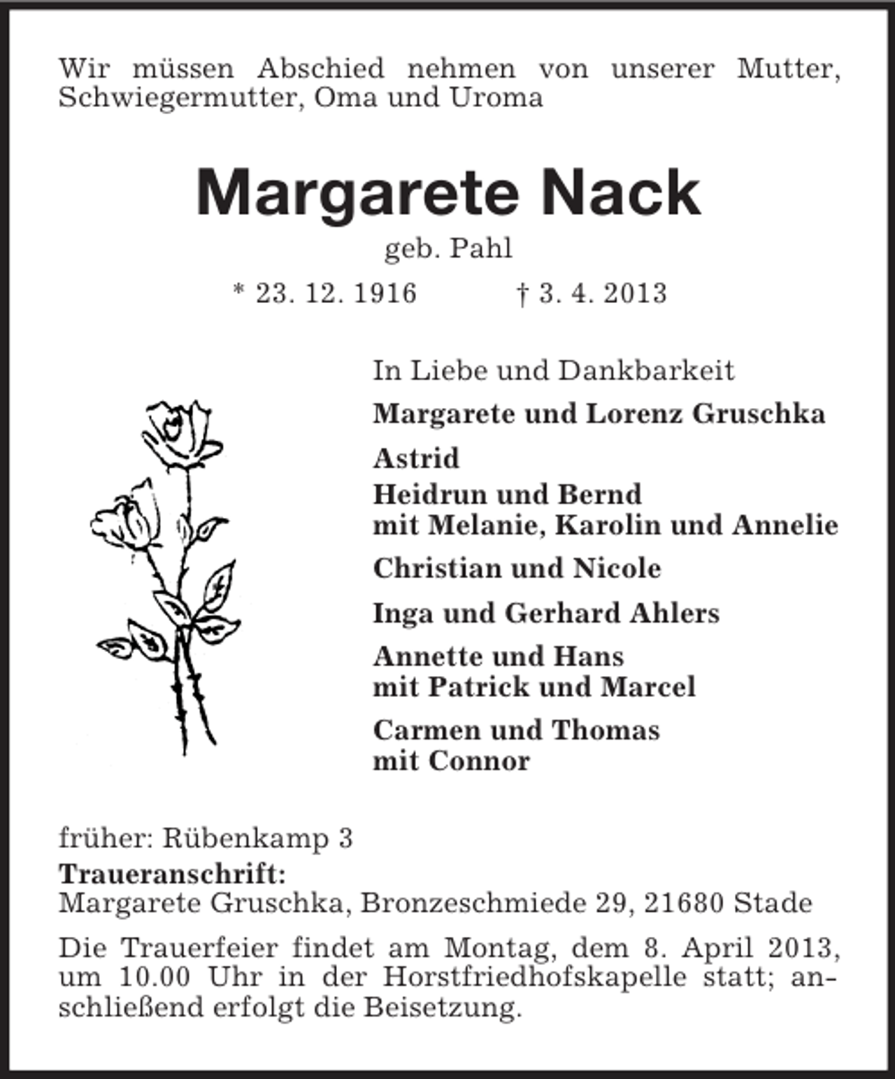 <p>Wir müssen Abschied nehmen von unserer Mutter,<br />Schwiegermutter, Oma und Uroma</p><p>Margarete Nack<br />geb. Pahl<br />* 23. 12. 1916<br />† 3. 4. 2013<br />In Liebe und Dankbarkeit<br />Margarete und Lorenz Gruschka<br />Astrid<br />Heidrun und Bernd<br />mit Melanie, Karolin und Annelie<br />Christian und Nicole<br />Inga und Gerhard Ahlers<br />Annette und Hans<br />mit Patrick und Marcel<br />Carmen und Thomas<br />mit Connor<br />früher: Rübenkamp 3<br />Traueranschrift:<br />Margarete Gruschka, Bronzeschmiede 29, 21680 Stade<br />Die Trauerfeier findet am Montag, dem 8. April 2013,<br />um 10.00 Uhr in der Horstfriedhofskapelle statt; anschließend erfolgt die Beisetzung.</p>