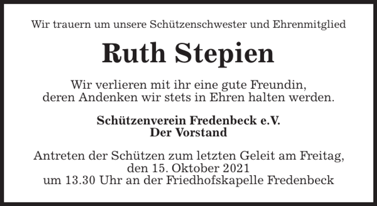 <p>Wir trauern um unsere Schützenschwester und Ehrenmitglied<br />Ruth Stepien<br />Wir verlieren mit ihr eine gute Freundin,<br />deren Andenken wir stets in Ehren halten werden.<br />Schützenverein Fredenbeck e.V.<br />Der Vorstand<br />Antreten der Schützen zum letzten Geleit am Freitag, den 15. Oktober 2021<br />um 13.30 Uhr an der Friedhofskapelle Fredenbeck</p>