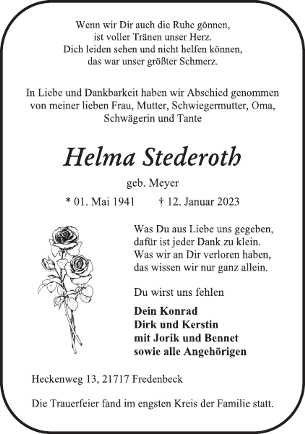 <p>Wenn wir Dir auch die Ruhe gönnen,<br />ist voller Tränen unser Herz.<br />Dich leiden sehen und nicht helfen können,<br />das war unser größter Schmerz.<br />In Liebe und Dankbarkeit haben wir Abschied genommen<br />von meiner lieben Frau, Mutter, Schwiegermutter, Oma,<br />Schwägerin und Tante<br />Helma Stederoth<br />geb. Meyer<br />* 01. Mai 1941 † 12. Januar 2023<br />Was Du aus Liebe uns gegeben,<br />dafür ist jeder Dank zu klein.<br />Was wir an Dir verloren haben,<br />das wissen wir nur ganz allein.<br />Du wirst uns fehlen<br />Dein Konrad<br />Dirk und Kerstin<br />mit Jorik und Bennet<br />sowie alle Angehörigen<br />Heckenweg 13, 21717 Fredenbeck<br />Die Trauerfeier fand im engsten Kreis der Familie statt.</p>