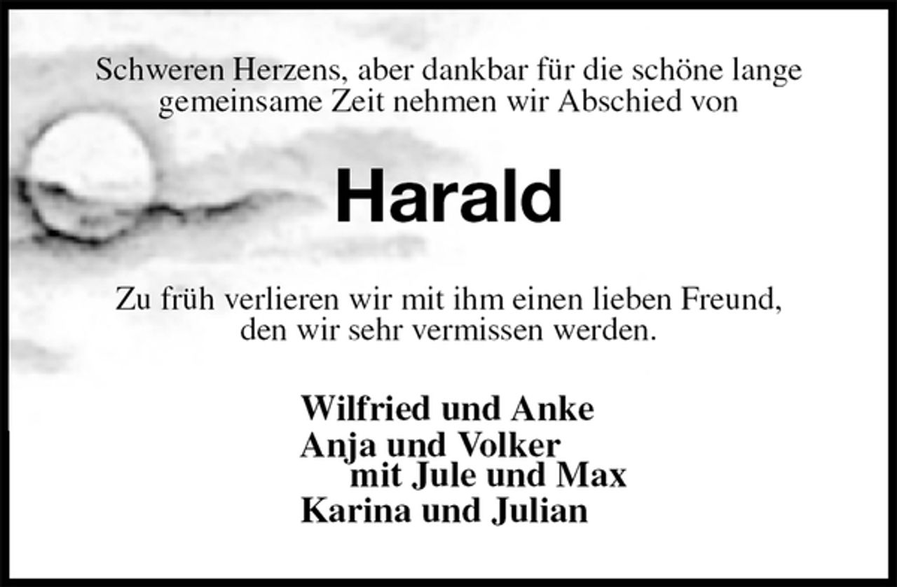 <p>Schweren Herzens, aber dankbar für die schöne lange<br />gemeinsame Zeit nehmen wir Abschied von<br />Harald<br />Zu früh verlieren wir mit ihm einen lieben Freund,<br />den wir sehr vermissen werden.<br />Wilfried und Anke<br />Anja und Volker<br />mit Jule und Max<br />Karina und Julian</p>