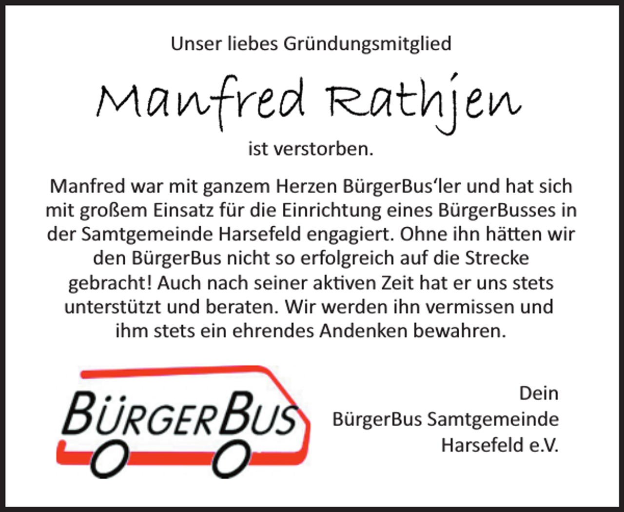 <p>Unser liebes Gründungsmitglied<br />Manfred Rathjen<br />ist verstorben.<br />Manfred war mit ganzem Herzen BürgerBus'ler und hat sich<br />mit großem Einsatz für die Einrichtung eines BürgerBusses in<br />der Samtgemeinde Harsefeld engagiert. Ohne ihn hätten wir<br />den BürgerBus nicht so erfolgreich auf die Strecke<br />gebracht! Auch nach seiner aktiven Zeit hat er uns stets<br />unterstützt und beraten. Wir werden ihn vermissen und<br />ihm stets ein ehrendes Andenken bewahren.<br />Dein<br />BürgerBus Samtgemeinde<br />Harsefeld e.V.</p>