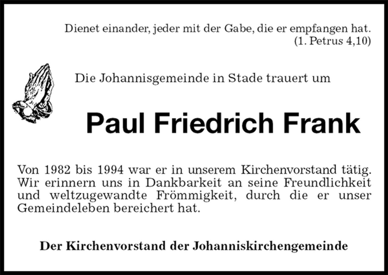 <p>Dienet einander, jeder mit der Gabe, die er empfangen hat.<br />(1. Petrus 4,10)<br />Die Johannisgemeinde in Stade trauert um<br />Paul Friedrich Frank<br />Von 1982 bis 1994 war er in unserem Kirchenvorstand tätig. Wir erinnern uns in Dankbarkeit an seine Freundlichkeit und weltzugewandte Frömmigkeit, durch die er unser<br />Gemeindeleben bereichert hat.<br />Der Kirchenvorstand der Johanniskirchengemeinde</p>