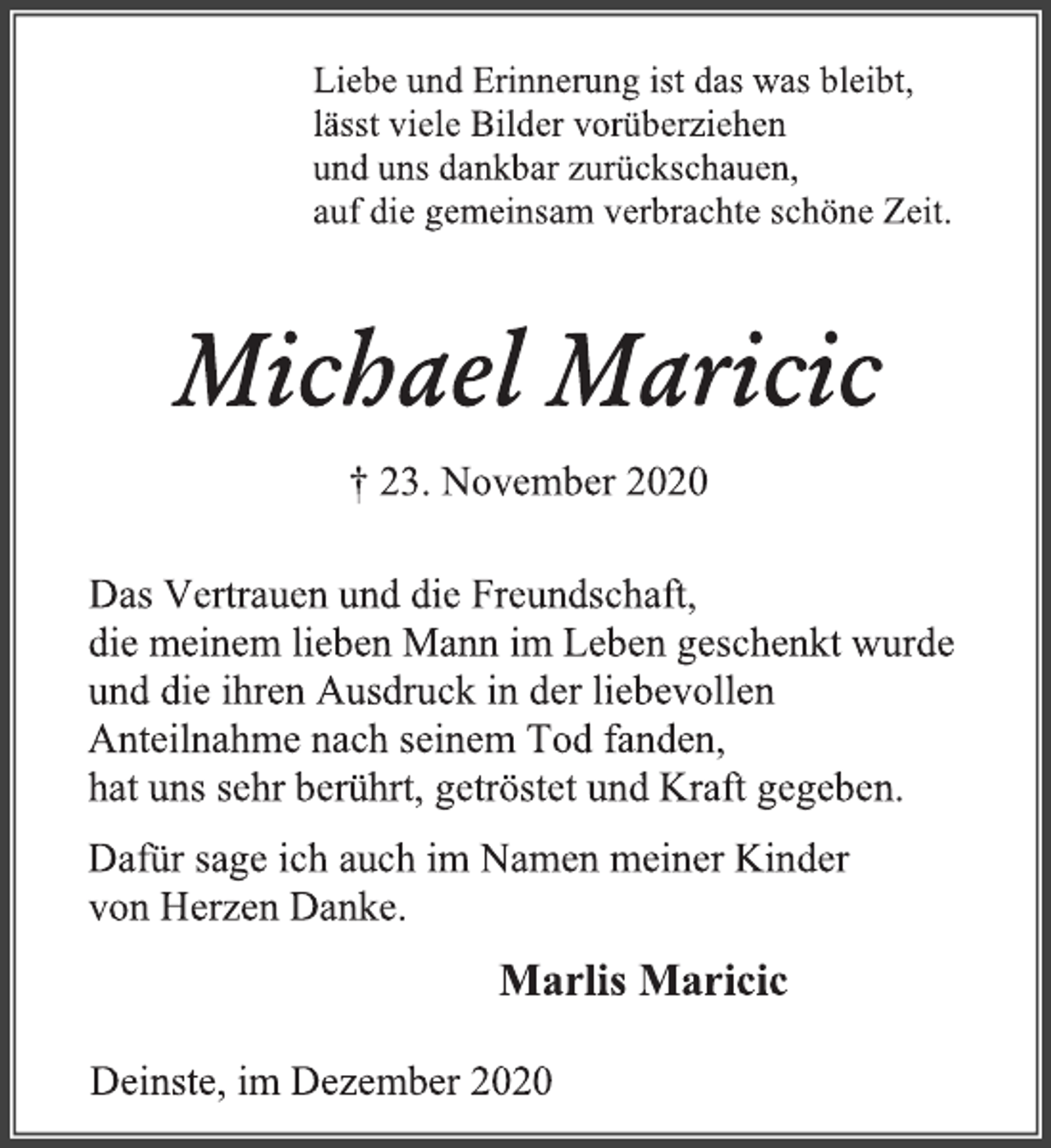 <p>Liebe und Erinnerung ist das was bleibt,<br />lässt viele Bilder vorüberziehen<br />und uns dankbar zurückschauen,<br />auf die gemeinsam verbrachte schöne Zeit.<br />Michael Maricic<br />† 23. November 2020<br />Das Vertrauen und die Freundschaft,<br />die meinem lieben Mann im Leben geschenkt wurde<br />und die ihren Ausdruck in der liebevollen<br />Anteilnahme nach seinem Tod fanden,<br />hat uns sehr berührt, getröstet und Kraft gegeben.<br />Dafür sage ich auch im Namen meiner Kinder<br />von Herzen Danke.<br />Marlis Maricic<br />Deinste, im Dezember 2020</p>