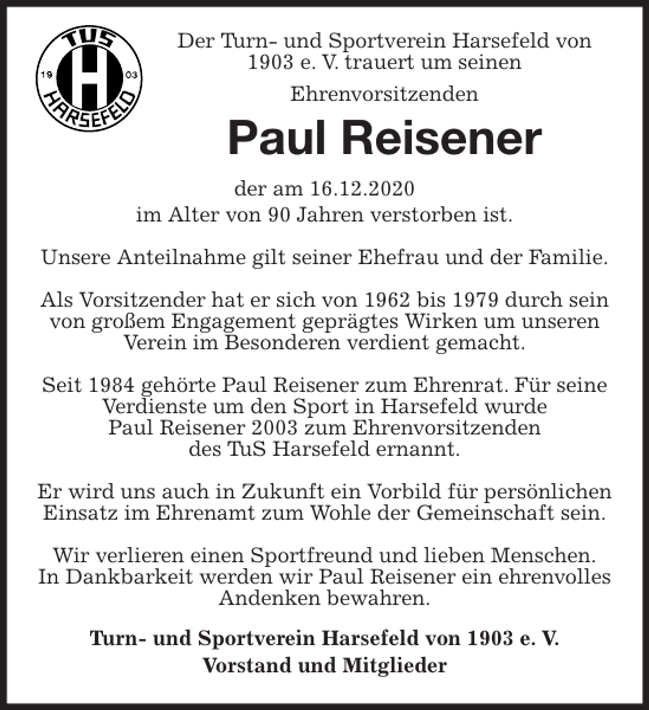 <p>Der Turn- und Sportverein Harsefeld von 1903 e. V. trauert um seinen<br />Ehrenvorsitzenden<br />Paul Reisener<br />der am 16.12.2020<br />im Alter von 90 Jahren verstorben ist.</p>
<p>Unsere Anteilnahme gilt seiner Ehefrau und der Familie.</p>
<p>Als Vorsitzender hat er sich von 1962 bis 1979 durch sein von großem Engagement geprägtes Wirken um unseren Verein im Besonderen verdient gemacht.</p>
<p>Seit 1984 gehörte Paul Reisener zum Ehrenrat. Für seine Verdienste um den Sport in Harsefeld wurde<br />Paul Reisener 2003 zum Ehrenvorsitzenden<br />des TuS Harsefeld ernannt.</p>
<p>Er wird uns auch in Zukunft ein Vorbild für persönlichen Einsatz im Ehrenamt zum Wohle der Gemeinschaft sein.</p>
<p>Wir verlieren einen Sportfreund und lieben Menschen.<br />In Dankbarkeit werden wir Paul Reisener ein ehrenvolles Andenken bewahren.<br />Turn- und Sportverein Harsefeld von 1903 e. V.<br />Vorstand und Mitglieder</p>