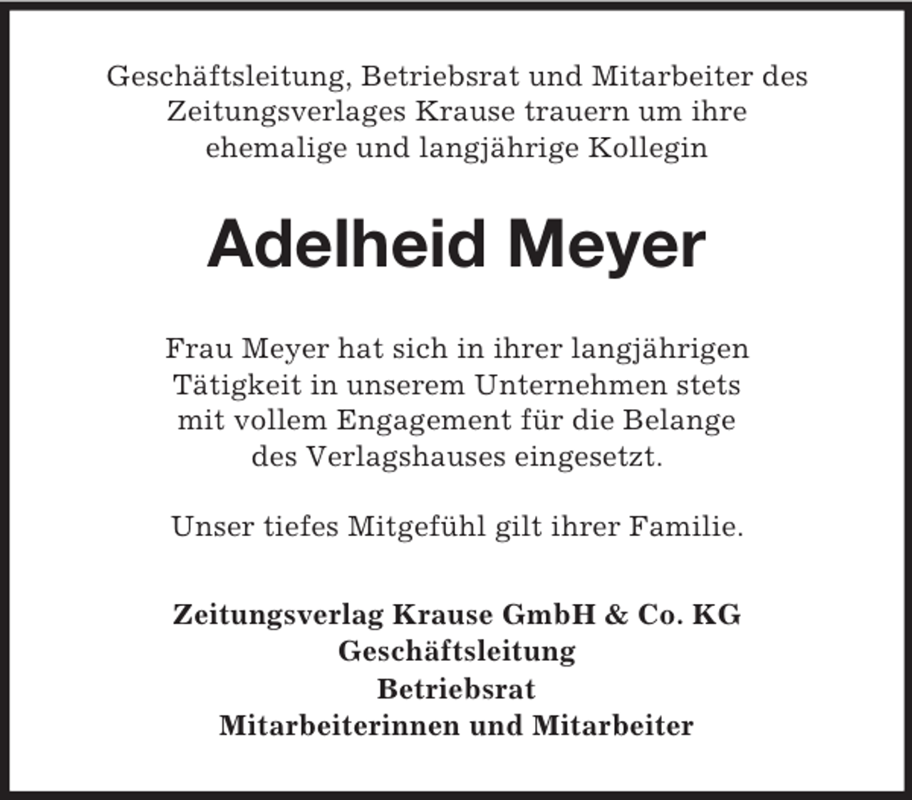 <p>Geschäftsleitung, Betriebsrat und Mitarbeiter des<br />Zeitungsverlages Krause trauern um ihre<br />ehemalige und langjährige Kollegin</p><p>Adelheid Meyer<br />Frau Meyer hat sich in ihrer langjährigen<br />Tätigkeit in unserem Unternehmen stets<br />mit vollem Engagement für die Belange<br />des Verlagshauses eingesetzt.<br />Unser tiefes Mitgefühl gilt ihrer Familie.<br />Zeitungsverlag Krause GmbH &amp; Co. KG<br />Geschäftsleitung<br />Betriebsrat<br />Mitarbeiterinnen und Mitarbeiter</p>