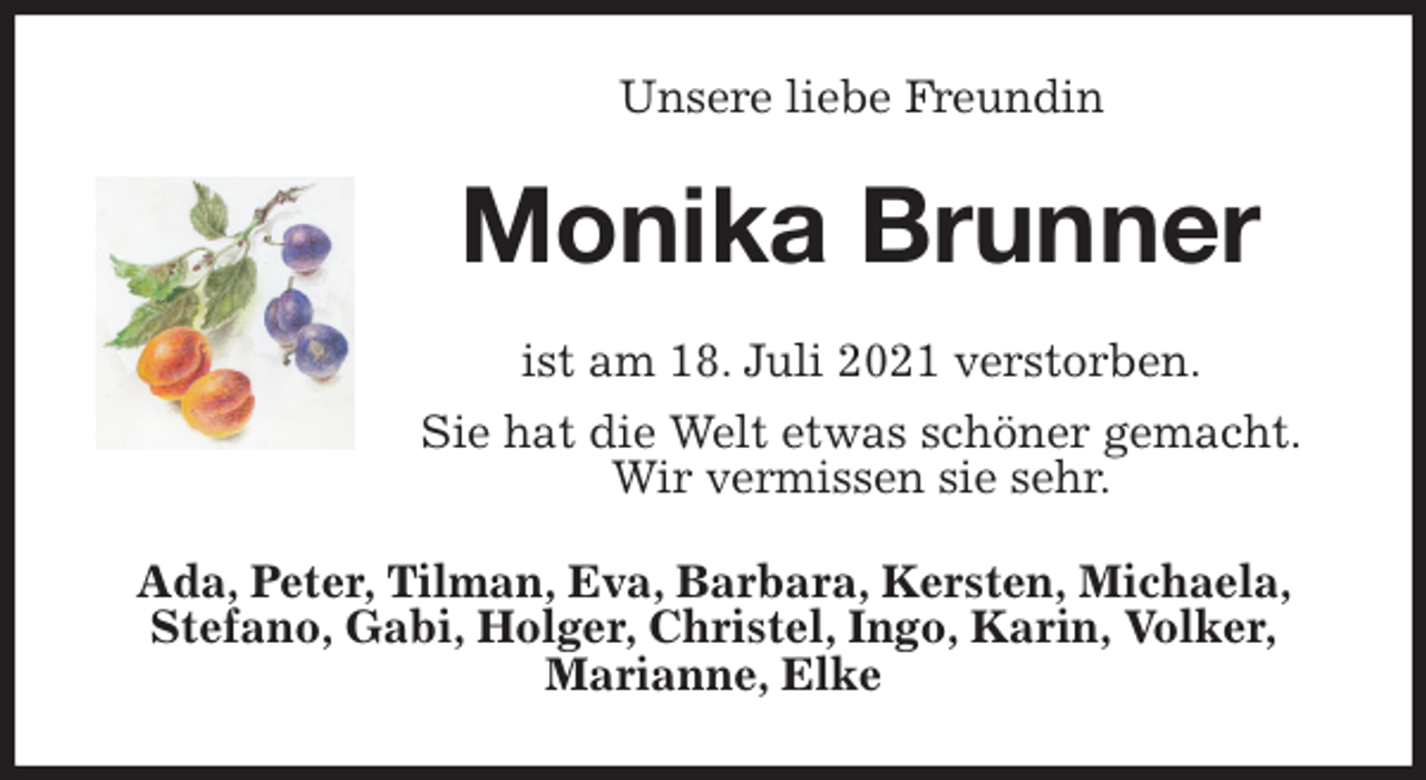 <p>Unsere liebe Freundin<br />Monika Brunner<br />ist am 18. Juli 2021 verstorben.<br />Sie hat die Welt etwas schöner gemacht.<br />Wir vermissen sie sehr.<br />Ada, Peter, Tilman, Eva, Barbara, Kersten, Michaela, Stefano, Gabi, Holger, Christel, Ingo, Karin, Volker,<br />Marianne, Elke</p>